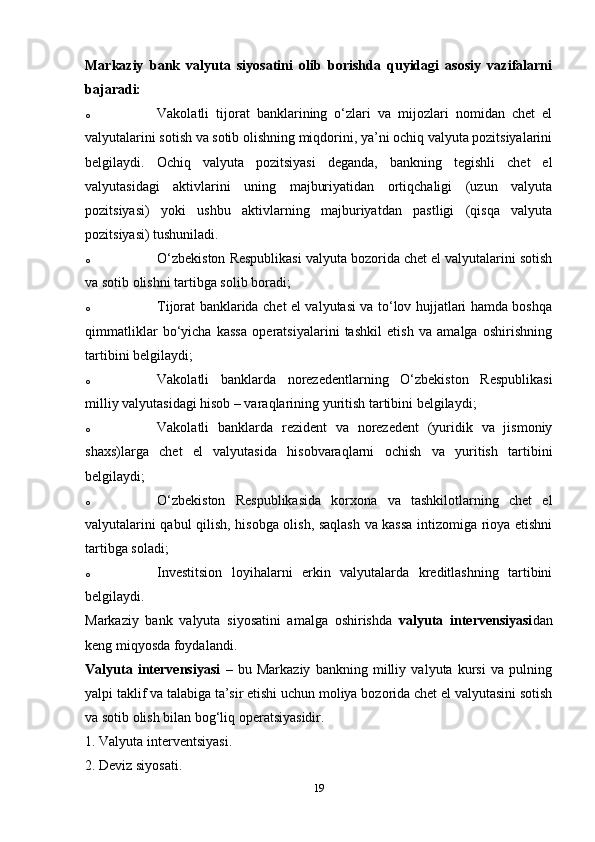 Markaziy   bank   valyuta   siyosatini   olib   borishda   quyidagi   asosiy   vazifalarni
bajaradi: 
o Vakolatli   tijorat   banklarining   o‘zlari   va   mijozlari   nomidan   chet   el
valyutalarini sotish va sotib olishning miqdorini, ya’ni ochiq valyuta pozitsiyalarini
belgilaydi.   Ochiq   valyuta   pozitsiyasi   deganda,   bankning   tegishli   chet   el
valyutasidagi   aktivlarini   uning   majburiyatidan   ortiqchaligi   (uzun   valyuta
pozitsiyasi)   yoki   ushbu   aktivlarning   majburiyatdan   pastligi   (qisqa   valyuta
pozitsiyasi) tushuniladi. 
o O‘zbekiston Respublikasi valyuta bozorida chet el valyutalarini sotish
va sotib olishni tartibga solib boradi; 
o Tijorat banklarida chet el valyutasi va to‘lov hujjatlari hamda boshqa
qimmatliklar   bo‘yicha   kassa   operatsiyalarini   tashkil   etish   va   amalga   oshirishning
tartibini belgilaydi; 
o Vakolatli   banklarda   norezedentlarning   O‘zbekiston   Respublikasi
milliy valyutasidagi hisob – varaqlarining yuritish tartibini belgilaydi; 
o Vakolatli   banklarda   rezident   va   norezedent   (yuridik   va   jismoniy
shaxs)larga   chet   el   valyutasida   hisobvaraqlarni   ochish   va   yuritish   tartibini
belgilaydi; 
o O‘zbekiston   Respublikasida   korxona   va   tashkilotlarning   chet   el
valyutalarini qabul qilish, hisobga olish, saqlash va kassa intizomiga rioya etishni
tartibga soladi; 
o Investitsion   loyihalarni   erkin   valyutalarda   kreditlashning   tartibini
belgilaydi. 
Markaziy   bank   valyuta   siyosatini   amalga   oshirishda   valyuta   intervensiyasi dan
keng miqyosda foydalandi. 
Valyuta   intervensiyasi   –   bu   Markaziy   bankning   milliy   valyuta   kursi   va   pulning
yalpi taklif va talabiga ta’sir etishi uchun moliya bozorida chet el valyutasini sotish
va sotib olish bilan bog‘liq operatsiyasidir. 
1. Valyuta interventsiyasi.
2. Deviz siyosati. 
19
