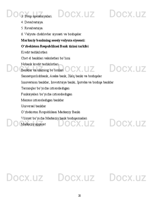 3. Svop operatsiyalari.
4. Devalvatsiya. 
5. Revalvatsiya.
6. Valyuta cheklovlar siyosati va boshqalar. 
Markaziy bankning asosiy valyuta siyosati:  
O‘zbekiston Respublikasi Bank tizimi tarkibi  
Kredit tashkilotlari 
Chet el banklari vakolatlari bo’limi 
Nobank kredit tashkilotlari 
Banklar va ularning bo’limlari 
Sanoatqurilishbank, Asaka bank,  Ха lq banki va boshqalar 
Innovatsion banklar, Investitsiya banki, Ipoteka va boshqa banklar 
Tarmoqlar bo’yicha ixtisoslashgan 
Funksiyalari bo’yicha ixtisoslashgan 
Maxsus ixtisoslashgan banklar 
Universal banklar 
O’zbekiston Respublikasi Markaziy Banki
Viloyat bo’yicha Markaziy bank boshqarmalari 
Markaziy apparat
20