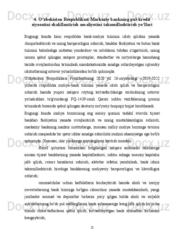 4.  O‘zbekiston Respublikasi Markaziy bankning pul-kredit
siyosatini shakllantirish amaliyotini takomillashtirish yo‘llari
Bugungi   kunda   ham   respublika   bank-moliya   tizimini   isloh   qilishni   yanada
chuqurlashtirish va uning barqarorligini oshirish, banklar faoliyatini va butun bank
tizimini   baholashga   nisbatan   yondashuv   va   uslublarni   tubdan   o'zgartirish,   uning
umum   qabul   qilingan   xalqaro   printsiplar,   standartlar   va   me'yorlarga   hamohang
tarzda   rivojlantirishni   ta'minlash   mamlakatimizda   amalga   oshirilayotgan  iqtisodiy
islohotlarning ustuvor yo'nalishlaridan bo'lib qolmoqda.
O'zbekiston   Respublikasi   Prezidentining   2020   yil   26-noyabrdagi   «2019-2022
yillarda   respublika   moliya-bank   tizimini   yanada   isloh   qilish   va   barqarorligini
oshirish   hamda   yuqori   xalqaro   reyting   ko'rsatkichlariga   erishishning   ustuvor
yo'nalishlari   to'g'risida»gi   PQ-1439-sonli   Qarori   ushbu   vazifalarning   ijrosini
ta'minlash borasida qabul qilingan dasturiy me'yoriy-huquqiy hujjat hisoblanadi.
Bugungi   kunda   moliya   bozorining   eng   asosiy   qismini   tashkil   etuvchi   tijorat
banklari   faoliyatini   yanada   rivojlantirish   va   uning   mustahkamligini   oshirish,
markaziy   bankning   mazkur   institutlarga,   xususan   milliy   moliya   bozoriga   ta'sirini
oshirish maqsadida bir qator ishlar amalga oshirilishi muhim ahamiyatga ega bo'lib
qolmoqda. Xususan, ular jumlasiga quyidagilarni kiritish mumkin. 
-Bazel   qo'mitasi   tomonidan   belgilangan   xalqaro   andozalar   talablariga
asosan   tijorat   banklariniig   yanada   kapitallashuvi,   ushbu   sohaga   xususiy   kapitalni
jalb   qilish,   resurs   bazalarini   oshirish,   aktivlar   sifatini   yaxshilash,   bank   ishini
takomillashtirish   hisobiga   banklarning   moliyaviy   barqarorligini   va   likvidligini
oshirish;
-omonatchilar   uchun   kafolatlarni   kuchaytirish   hamda   aholi   va   xorijiy
investorlarning   bank   tizimiga   bo'lgan   ishonchini   yanada   mustahkamlash,   yangi
jozibador   omonat   va   depozitlar   turlarini   joriy   qilgan   holda   aholi   va   xo'jalik
sub'ektlarining bo'sh pul mablag'larini bank aylanmasiga keng jalb qilish bo'yicha
tizimli   chora-tadbirlarni   qabul   qilish,   ko'rsatilayotgan   bank   xizmatlari   ko'lamini
kengaytirish;
21 