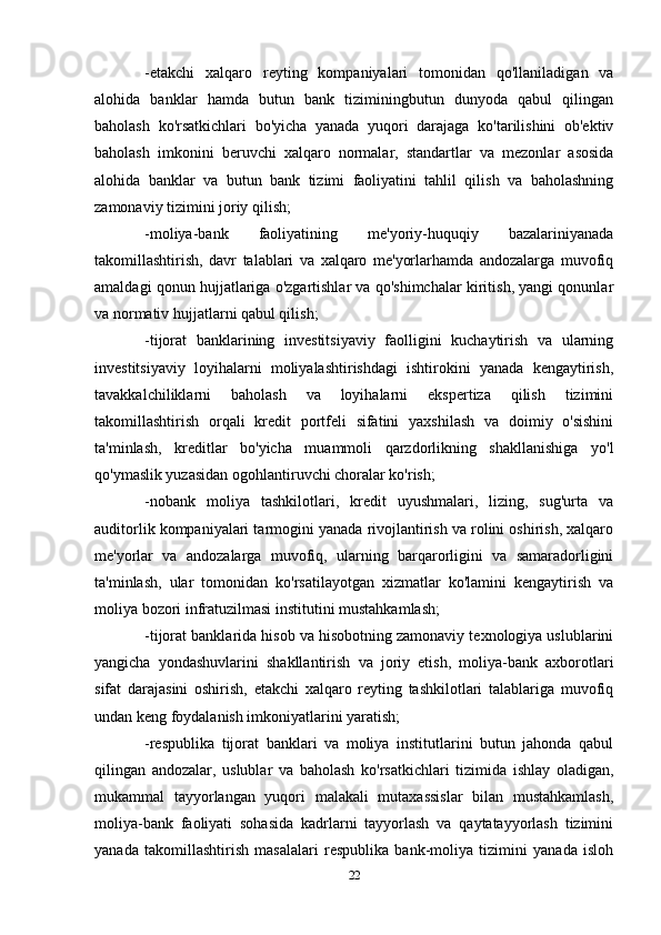 -etakchi   xalqaro   reyting   kompaniyalari   tomonidan   qo'llaniladigan   va
alohida   banklar   hamda   butun   bank   tiziminingbutun   dunyoda   qabul   qilingan
baholash   ko'rsatkichlari   bo'yicha   yanada   yuqori   darajaga   ko'tarilishini   ob'ektiv
baholash   imkonini   beruvchi   xalqaro   normalar,   standartlar   va   mezonlar   asosida
alohida   banklar   va   butun   bank   tizimi   faoliyatini   tahlil   qilish   va   baholashning
zamonaviy tizimini joriy qilish;
-moliya-bank   faoliyatining   me'yoriy-huquqiy   bazalariniyanada
takomillashtirish,   davr   talablari   va   xalqaro   me'yorlarhamda   andozalarga   muvofiq
amaldagi qonun hujjatlariga o'zgartishlar va qo'shimchalar kiritish, yangi qonunlar
va normativ hujjatlarni qabul qilish;
-tijorat   banklarining   investitsiyaviy   faolligini   kuchaytirish   va   ularning
investitsiyaviy   loyihalarni   moliyalashtirishdagi   ishtirokini   yanada   kengaytirish,
tavakkalchiliklarni   baholash   va   loyihalarni   ekspertiza   qilish   tizimini
takomillashtirish   orqali   kredit   portfeli   sifatini   yaxshilash   va   doimiy   o'sishini
ta'minlash,   kreditlar   bo'yicha   muammoli   qarzdorlikning   shakllanishiga   yo'l
qo'ymaslik yuzasidan ogohlantiruvchi choralar ko'rish;
-nobank   moliya   tashkilotlari,   kredit   uyushmalari,   lizing,   sug'urta   va
auditorlik kompaniyalari tarmogini yanada rivojlantirish va rolini oshirish, xalqaro
me'yorlar   va   andozalarga   muvofiq,   ularning   barqarorligini   va   samaradorligini
ta'minlash,   ular   tomonidan   ko'rsatilayotgan   xizmatlar   ko'lamini   kengaytirish   va
moliya bozori infratuzilmasi institutini mustahkamlash;
-tijorat banklarida hisob va hisobotning zamonaviy texnologiya uslublarini
yangicha   yondashuvlarini   shakllantirish   va   joriy   etish,   moliya-bank   axborotlari
sifat   darajasini   oshirish,   etakchi   xalqaro   reyting   tashkilotlari   talablariga   muvofiq
undan keng foydalanish imkoniyatlarini yaratish;
-respublika   tijorat   banklari   va   moliya   institutlarini   butun   jahonda   qabul
qilingan   andozalar,   uslublar   va   baholash   ko'rsatkichlari   tizimida   ishlay   oladigan,
mukammal   tayyorlangan   yuqori   malakali   mutaxassislar   bilan   mustahkamlash,
moliya-bank   faoliyati   sohasida   kadrlarni   tayyorlash   va   qaytatayyorlash   tizimini
yanada   takomillashtirish   masalalari   respublika   bank-moliya   tizimini   yanada   isloh
22