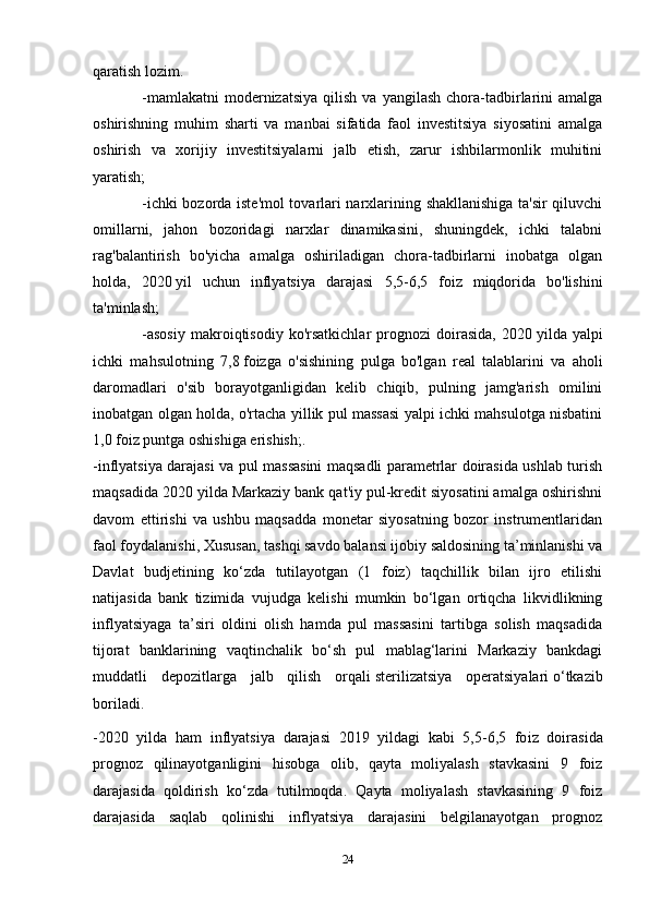 qaratish lozim. 
-mamlakatni  modernizatsiya   qilish  va  yangilash   chora-tadbirlarini   amalga
oshirishning   muhim   sharti   va   manbai   sifatida   faol   investitsiya   siyosatini   amalga
oshirish   va   xorijiy   investitsiyalarni   jalb   etish,   zarur   ishbilarmonlik   muhitini
yaratish;
-ichki bozorda iste'mol tovarlari narxlarining shakllanishiga ta'sir qiluvchi
omillarni,   jahon   bozoridagi   narxlar   dinamikasini,   shuningdek,   ichki   talabni
rag'balantirish   bo'yicha   amalga   oshiriladigan   chora-tadbirlarni   inobatga   olgan
holda,   2020   yil   uchun   inflyatsiya   darajasi   5,5-6,5   foiz   miqdorida   bo'lishini
ta'minlash;
-asosiy   makroiqtisodiy   ko'rsatkichlar   prognozi   doirasida,   2020   yilda   yalpi
ichki   mahsulotning   7,8   foizga   o'sishining   pulga   bo'lgan   real   talablarini   va   aholi
daromadlari   o'sib   borayotganligidan   kelib   chiqib,   pulning   jamg'arish   omilini
inobatgan olgan holda, o'rtacha yillik pul massasi yalpi ichki mahsulotga nisbatini
1,0 foiz puntga oshishiga erishish;.
-inflyatsiya darajasi va pul massasini maqsadli parametrlar doirasida ushlab turish
maqsadida 2020 yilda Markaziy bank qat'iy pul-kredit siyosatini amalga oshirishni
davom   ettirishi   va   ushbu   maqsadda   monetar   siyosatning   bozor   instrumentlaridan
faol foydalanishi,  Xususan, tashqi savdo balansi ijobiy saldosining ta’minlanishi va
Davlat   budjetining   ko‘zda   tutilayotgan   (1   foiz)   taqchillik   bilan   ijro   etilishi
natijasida   bank   tizimida   vujudga   kelishi   mumkin   bo‘lgan   ortiqcha   likvidlikning
inflyatsiyaga   ta’siri   oldini   olish   hamda   pul   massasini   tartibga   solish   maqsadida
tijorat   banklarining   vaqtinchalik   bo‘sh   pul   mablag‘larini   Markaziy   bankdagi
muddatli   depozitlarga   jalb   qilish   orqali   sterilizatsiya   operatsiyalari   o‘tkazib
boriladi.
-2020   yilda   ham   inflyatsiya   darajasi   2019   yildagi   kabi   5,5-6,5   fo iz   doirasida
prognoz   qilinayotganligini   hisobga   olib,   qayta   moliyalash   stavkasini   9   foiz
darajasida   qoldirish   ko‘zda   tutilmoqda.   Qayta   moliyalash   stavkasining   9   foiz
darajasida   saqlab   qolinishi   inflyatsiya   darajasini   belgilanayotgan   prognoz
24 