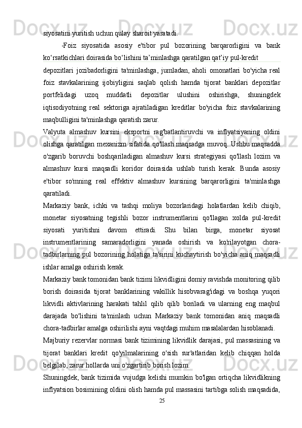 siyosatini yuritish uchun qulay sharoit yaratadi.
-Foiz   siyosatida   asosiy   e'tibor   pul   bozorining   barqarorligini   va   bank
ko‘rsatkichlari doirasida bo‘lishini ta’minlashga qaratilgan qat’iy pul-kredit 
depozitlari   jozibadorligini   ta'minlashga,   jumladan,   aholi   omonatlari   bo'yicha   real
foiz   stavkalarining   ijobiyligini   saqlab   qolish   hamda   tijorat   banklari   depozitlar
portfelidagi   uzoq   muddatli   depozitlar   ulushini   oshirishga,   shuningdek
iqtisodiyotning   real   sektoriga   ajratiladigan   kreditlar   bo'yicha   foiz   stavkalarining
maqbulligini ta'minlashga qaratish zarur.
Valyuta   almashuv   kursini   eksportni   rag'batlantiruvchi   va   inflyatsiyaning   oldini
olishga qaratilgan mexanizm sifatida qo'llash maqsadga muvoq. Ushbu maqsadda
o'zgarib   boruvchi   boshqariladigan   almashuv   kursi   strategiyasi   qo'llash   lozim   va
almashuv   kursi   maqsadli   koridor   doirasida   ushlab   turish   kerak.   Bunda   asosiy
e'tibor   so'mning   real   effektiv   almashuv   kursining   barqarorligini   ta'minlashga
qaratiladi.
Markaziy   bank,   ichki   va   tashqi   moliya   bozorlaridagi   holatlardan   kelib   chiqib,
monetar   siyosatning   tegishli   bozor   instrumentlarini   qo'llagan   xolda   pul-kredit
siyosati   yuritishni   davom   ettiradi.   Shu   bilan   birga,   monetar   siyosat
instrumentlarining   samaradorligini   yanada   oshirish   va   ko'rilayotgan   chora-
tadbirlarning pul   bozorining  holatiga  ta'sirini  kuchaytirish  bo'yicha  aniq maqsadli
ishlar amalga oshirish kerak.
Markaziy bank tomonidan bank tizimi likvidligini domiy ravishda monitoring qilib
borish   doirasida   tijorat   banklarining   vakillik   hisobvarag'idagi   va   boshqa   yuqori
likvidli   aktivlarining   harakati   tahlil   qilib   qilib   boriladi   va   ularning   eng   maqbul
darajada   bo'lishini   ta'minlash   uchun   Markaziy   bank   tomonidan   aniq   maqsadli
chora-tadbirlar amalga oshirilishi ayni vaqtdagi muhim masalalardan hisoblanadi.
Majburiy rezervlar normasi bank tizimining likvidlik darajasi, pul massasining va
tijorat   banklari   kredit   qo'yilmalarining   o'sish   sur'atlaridan   kelib   chiqqan   holda
belgilab, zarur hollarda uni o'zgartirib borish lozim.
Shuningdek, bank tizimida vujudga kelishi mumkin bo'lgan ortiqcha likvidlikning
inflyatsion bosimining oldini olish hamda pul massasini tartibga solish maqsadida,
25 