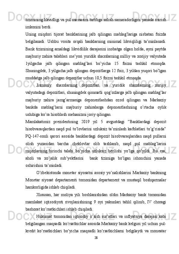 tizimining likvidligi va pul massasini tartibga solish samaradorligini yanada osirish
imkonini berdi.     
Uning   miqdori   tijorat   banklarining   jalb   qilingan   mablag’lariga   nisbatan   foizda
belgilanadi.   Ushbu   vosita   orqali   banklarning   minimal   likviqliligi   ta’minlanadi.
Bank tizimining amaldagi  likvidlilik darajasini  inobatga olgan holda, ayni  paytda
majburiy zahira talablari me’yori yuridik shaxslarning milliy va xorijiy valyutada
1yilgacha   jalb   qilingan   mablag’lari   bo’yicha   15   foizni   tashkil   etmoqda.
Shuningdek, 3 yilgacha jalb qilingan depozitlarga 12 foiz, 3 yildan yuqori bo’lgan
muddatga jalb qilingan depozitlar uchun 10,5 foizni tashkil etmoqda.
Jismoniy   shaxslarning   depozitlari   va   yuridik   shaxslarning   xorijiy
valyutadagi depozitlari, shuningdek qimmatli qog’ozlarga jalb qilingan mablag’lar
majburiy   zahira   jamg’armasiga   deponentlashdan   ozod   qilingan   va   Markaziy
bankda   mablag’larni   majburiy   zahiralarga   deponentlashning   o’rtacha   oylik
uslubiga ko’ra hisoblash mehanizmi joriy qilingan.
Mamlakatimiz   prezidentining   2019   yil   5   avgustdagi   ”Banklardagi   depozit
hisobvaraqlardan  naqd   pul   to’lovlarini   uzluksiz   ta’minlash   kafolatlari   to’g’risida”
PQ-147-sonli   qarori   asosida   banklardagi   depozit   hisobvaraqlaridan   naqd   pullarni
olish   yuzasidan   barcha   cheklovlar   olib   tashlanib,   naqd   pul   mablag’larini
mijozlarning   birinchi   talabi   bo’yicha   uzluksiz   berilishi   yo’lga   qo’yildi.   Bu   esa,
aholi   va   xo’jalik   sub’yektlarini     bank   tizimiga   bo’lgan   ishonchini   yanada
oshirishini ta’minladi.  
O’zbekistonda   monetar   siyosatni   asosiy   yo’nalishlarini   Markaziy   bankning
Monetar   siyosat   departamenti   tomonidan   departament   va   mustaqil   boshqarmalar
hamkorligida ishlab chiqiladi.
Xususan,   har   moliya   yili   boshlanishidan   oldin   Markaziy   bank   tomonidan
mamlakat   iqtisodiyoti   rivojlanishining   9   oyi   yakunlari   tahlil   qilinib,   IV   choragi
bashorat ko’rsatkichlari ishlab chiqiladi.
Hukumat   tomonidan   iqtisodiy   o’sish   sur’atlari   va   inflyatsiya   darajasi   kabi
belgilangan maqsadli ko’rsatkichlar asosida Markaziy bank kelgusi yil uchun pul-
kredit   ko’rsatkichlari   bo’yicha   maqsadli   ko’rsatkichlarni   belgilaydi   va   moneatar
28