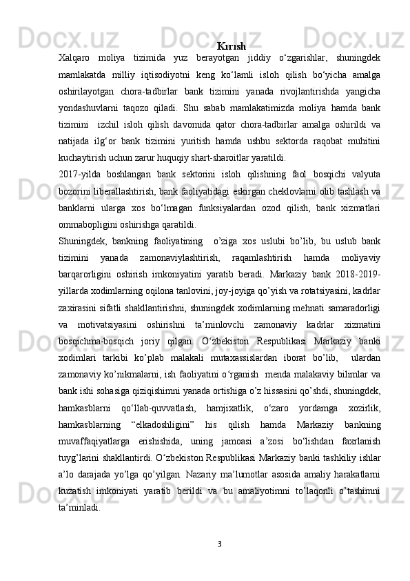 Kırısh
Xalqaro   moliya   tizimida   yuz   berayotgan   jiddiy   o‘zgarishlar,   shuningdek
mamlakatda   milliy   iqtisodiyotni   keng   ko‘lamli   isloh   qilish   bo‘yicha   amalga
oshirilayotgan   chora-tadbirlar   bank   tizimini   yanada   rivojlantirishda   yangicha
yondashuvlarni   taqozo   qiladi.   Shu   sabab   mamlakatimizda   moliya   hamda   bank
tizimini     izchil   isloh   qilish   davomida   qator   chora-tadbirlar   amalga   oshirildi   va
natijada   ilg‘or   bank   tizimini   yuritish   hamda   ushbu   sektorda   raqobat   muhitini
kuchaytirish uchun zarur huquqiy shart-sharoitlar yaratildi.
2017-yilda   boshlangan   bank   sektorini   isloh   qilishning   faol   bosqichi   valyuta
bozorini liberallashtirish, bank faoliyatidagi eskirgan cheklovlarni olib tashlash va
banklarni   ularga   xos   bo‘lmagan   funksiyalardan   ozod   qilish,   bank   xizmatlari
ommabopligini oshirishga qaratildi.
Shuningdek,   bankning   faoliyatining     o’ziga   xos   uslubi   bo’lib,   bu   uslub   bank
tizimini   yanada   zamonaviylashtirish,   raqamlashtirish   hamda   moliyaviy
barqarorligini   oshirish   imkoniyatini   yaratib   beradi.   Markaziy   bank   2018-2019-
yillarda xodimlarning oqilona tanlovini, joy-joyiga qo’yish va rotatsiyasini, kadrlar
zaxirasini  sifatli  shakllantirishni, shuningdek  xodimlarning mehnati  samaradorligi
va   motivatsiyasini   oshirishni   ta’minlovchi   zamonaviy   kadrlar   xizmatini
bosqichma-bosqich   joriy   qilgan.   O zbekiston   Respublikasi   Markaziy   bankiʻ
xodimlari   tarkibi   ko’plab   malakali   mutaxassislardan   iborat   bo’lib,     ulardan
zamonaviy ko’nikmalarni, ish faoliyatini  o rganish   menda malakaviy bilimlar va	
ʻ
bank ishi sohasiga qiziqishimni yanada ortishiga o’z hissasini qo’shdi, shuningdek,
hamkasblarni   qo‘llab-quvvatlash,   hamjixatlik,   o‘zaro   yordamga   xozirlik,
hamkasblarning   “elkadoshligini”   his   qilish   hamda   Markaziy   bankning
muvaffaqiyatlarga   erishishida,   uning   jamoasi   a’zosi   bo‘lishdan   faxrlanish
tuyg’larini shakllantirdi.   O zbekiston Respublikasi Markaziy banki	
ʻ   tashkiliy ishlar
a’lo   darajada   yo’lga   qo’yilgan.   Nazariy   ma’lumotlar   asosida   amaliy   harakatlarni
kuzatish   imkoniyati   yaratib   berildi   va   bu   amaliyotimni   to’laqonli   o’tashimni
ta’minladi. 
3