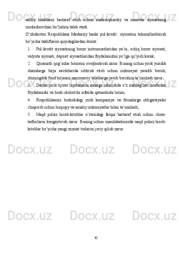 salbiy   holatlarni   bartaraf   etish   uchun   makroiqtisodiy   va   monetar   siyosatning
moslashuvchan bo‘lishini talab etadi.  
O’zbekiston   Respublikasi   Markaziy   banki   pul-kredit     siyosatini   takomillashtirish
bo’yicha takliflarim quyidagilardan iborat:
1. Pul-kredit   siyosatining   bozor   instrumentlaridan   ya’ni,   ochiq   bozor   siyosati,
valyuta siyosati, deposit siyosatilaridan foydalanishni yo’lga qo’yish kerak;
2. Qimmatli qog’ozlar bozorini rivojlantirish zarur. Buning uchun yirik yuridik
shaxslarga   birja   savdolarida   ishtirok   etish   uchun   imkoniyat   yaratib   berish,
shuningdek fond birjasini zamonaviy talablarga javob berishini ta’minlash zarur;
3. Davlat yirik tijorat loyihalarini amalga oshirishda o’z mablag’lari hisobidan
foydalanishi va bosh islohotchi sifatida qatnashishi lozim;
4. Respublikamiz   hududidagi   yirik   kompaniya   va   firmalarga   obligatsiyalar
chiqarish uchun huquqiy va amaliy imkoniyatlar bilan ta’minlash;
5. Naqd   pulsiz   hisob-kitoblar   o’rtasidagi   farqni   bartaraf   etish   uchun   chora-
tadbirlarni kengaytirish zarur. Buning uchun mamlakatimizda naqd pulsiz hisob-
kitoblar bo’yicha yangi xizmat turlarini joriy qilish zarur.
32