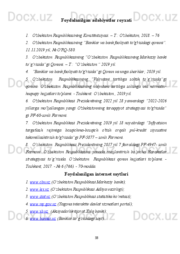 Foydalanilgan adabiyotlar royxati
1. O'zbekiston Respublikasining Konstitutsiyasi. – T.: O'zbekiston, 2018. – 76 
2. O'zbekiston Respublikasining “Banklar va bank faoliyati to'g'risidagi qonuni”.
11.11.2019 yil, № O'RQ-580. 
3. O‘zbekiston  Respublikasining “O‘zbekiston  Respublikasining Markaziy banki
to’g’risida”gi Qonuni. – T.: “O‘zbekiston ” 2019 yil.
4. “Banklar va bank faoliyati to'g'risida”gi Qonun va unga sharhlar; 2019 yil.
5. O‘zbekiston     Respublikasining   “Valyutani   tartibga   solish   to‘g‘risida”gi
qonuni.   O‘zbekiston   Respublikasining   valyutani   tartibga   solishga   oid   normativ-
huquqiy hujjatlari to'plami. - Toshkent: O‘zbekiston , 2019 yil.
6. O'zbekiston   Respublikasi   Prezidentining   2022   yil   28   yanvardagi   “2022-2026
yillarga   mo'ljallangan   yangi   O'zbekistonning   taraqqiyot   strategiyasi   to'g'risida”
gi PF-60-sonli Farmoni. 
7. O'zbekiston   Respublikasi   Prezidentining   2019   yil   18   noyabrdagi   “Inflyatsion
targetlash   rejimiga   bosqichma-bosqich   o'tish   orqali   pul-kredit   siyosatini
takomillashtirish to'g'risida”gi PF-5877 – sonli Farmoni.
8. O‘zbekiston  Respublikasi Prezidentining 2017 yil 7 fevraldagi PF-4947- sonli
Farmoni.   O‘zbekiston   Respublikasini   yanada   rivojlantirish   bo‘yicha   Harakatlar
strategiyasi   to‘g‘risida.   O‘zbekiston     Respublikasi   qonun   hujjatlari   to'plami.   -
Toshkent, 2017. - № 6 (766). - 70-modda. 
Foydalanilgan internet saytlari
1.  www.cbu.uz  (O’zbekiston Respublikasi Markaziy banki);
2.  www.lex.uz  (O’zbekiston Respublikasi Adliya vazirligi);
3.  www.stat.uz  (O’zbekiston Respublikasi statistika ko’mitasi);
4.  www.my.gov.uz  (Yagona interaktiv davlat xizmatlari portal);
5.  www.xb.uz   (Aksiyadorlik tijorat Xalq banki);
6.  www.banker.uz  (Banklar to’g’risidagi sayt).
33