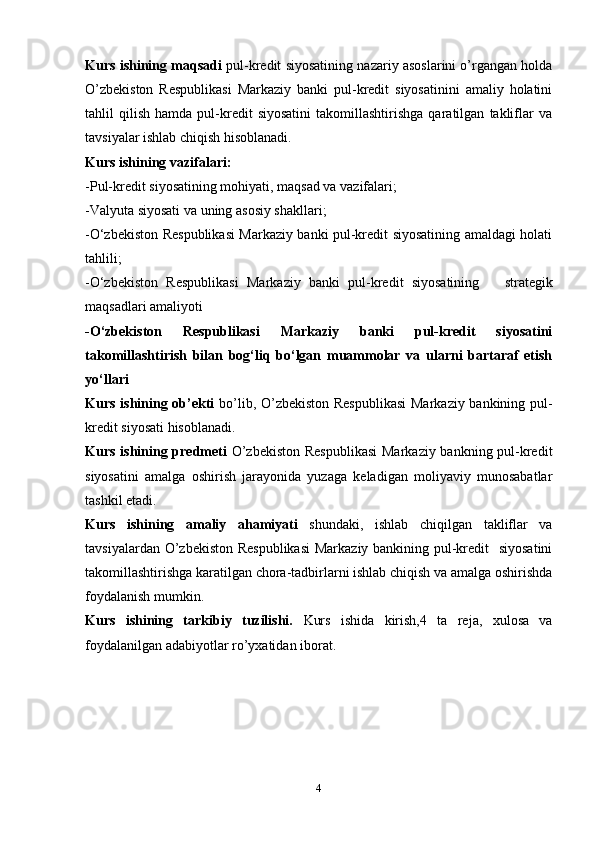 Kurs ishining maqsadi   pul-kredit siyosatining nazariy asoslarini o’rgangan holda
O’zbekiston   Respublikasi   Markaziy   banki   pul-kredit   siyosatinini   amaliy   holatini
tahlil   qilish   hamda   pul-kredit   siyosatini   takomillashtirishga   qaratilgan   takliflar   va
tavsiyalar ishlab chiqish hisoblanadi.
Kurs ishining vazifalari:
- P ul-kredit siyosati ning mohiyati, maqsad va vazifalari ;
- Valyuta siyosati va uning asosiy shakllari ;
- O‘zbekiston Respublikasi Markaziy banki pul-kredit siyosatining amaldagi holati
tahlili ;
- O‘zbekiston   Respublikasi   Markaziy   banki   pul-kredit   siyosatining       strategik
maqsadlari amaliyoti
- O‘zbekiston   Respublikasi   Markaziy   banki   pul-kredit   siyosatini
takomillashtirish   bilan   bog‘liq   bo‘lgan   muammolar   va   ularni   bartaraf   etish
yo‘llari 
Kurs ishining ob’ekti   bo’lib, O’zbekiston Respublikasi  Markaziy bankining pul-
kredit siyosati hisoblanadi.
Kurs ishining predmeti   O’zbekiston  Respublikasi  Markaziy bankning pul-kredit
siyosatini   amalga   oshirish   jarayonida   yuzaga   keladigan   moliyaviy   munosabatlar
tashkil etadi.
Kurs   ishining   amaliy   ahamiyati   shundaki,   ishlab   chiqilgan   takliflar   va
tavsiyalardan O’zbekiston Respublikasi  Markaziy bankining pul-kredit   siyosatini
takomillashtirishga karatilgan chora-tadbirlarni ishlab chiqish va amalga oshirishda
foydalanish mumkin.
Kurs   ishining   tarkibiy   tuzilishi.   Kurs   ish ida   kirish, 4   ta   reja ,   xulosa   va
foydalanilgan adabiyotlar ro’yxatidan iborat.
      
4
