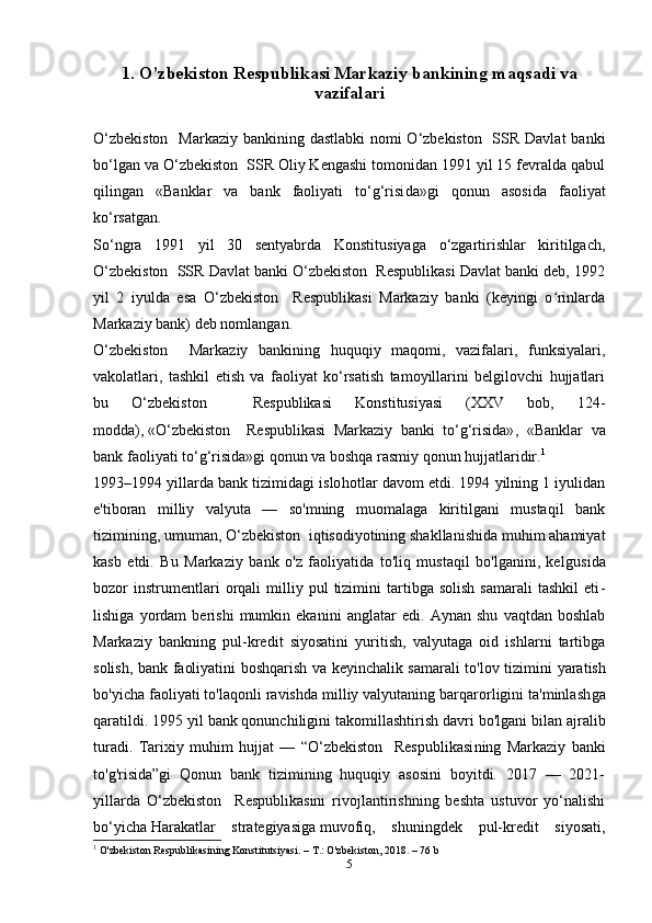 1. O’zbekiston Respublikasi Markaziy bankining maqsadi va
vazifalari
O‘zbekiston    Markaziy bankining dastlabki  nomi O‘zbekiston   SSR Davlat  banki
bo‘lgan va O‘zbekiston  SSR Oliy Kengashi tomonidan 1991 yil 15 fevralda qabul
qilingan   «Banklar   va   bank   faoliyati   to‘g‘risi da»gi   qonun   asosida   faoliyat
ko‘rsatgan.
So‘ngra   1991   yil   30   sentyabrda   Konstitusiyaga   o‘zgartirishlar   kiritilgach,
O‘zbekiston  SSR Davlat banki O‘zbekiston  Respublikasi Davlat banki deb, 1992
yil   2   iyulda   esa   O‘zbekiston     Respublikasi   Markaziy   banki   (keyingi   o rinlardaʻ
Markaziy bank) deb nomlangan.
O‘zbekiston     Markaziy   bankining   huquqiy   maqomi,   vazifalari,   funksiyalari,
vakolatlari,   tashkil   etish   va   faoliyat   ko‘rsatish   tamoyillarini   belgilovchi   hujjatlari
bu   O‘zbekiston     Respublikasi   Konstitusiyasi   (XXV   bob,   124-
modda),   «O‘zbekiston     Respublikasi   Markaziy   banki   to‘g‘risida» ,   «Banklar   va
bank faoliyati to‘g‘risida»gi qonun va boshqa rasmiy qonun hujjatlaridir. 1
1993–1994 yillarda bank tizimidagi islo hotlar davom etdi. 1994 yilning 1 iyulidan
e' tiboran   milliy   valyuta   —   so'mning   muomalaga   kiritilgani   mustaqil   bank
tizimining, umuman, O‘zbekiston  iqtisodiyotining shakllanishida muhim ahamiyat
kasb   etdi.   Bu   Markaziy   bank   o'z   faoliyatida   to'liq   mustaqil   bo'lganini,   kelgu sida
bozor   instrumentlari   orqali   milliy  pul   tizimini   tartibga   solish   samarali   tashkil   eti -
lishiga   yordam   berishi   mumkin   ekanini   ang latar   edi.   Aynan   shu   vaqtdan   boshlab
Markaziy   bank ning   pul-kredit   siyosatini   yuritish,   valyutaga   oid   ishlarni   tartibga
solish, bank faoliyatini boshqarish va keyinchalik samarali to'lov tizimi ni yaratish
bo'yicha faoliyati to'laqonli ravishda milliy valyutaning barqarorligini ta'minlash ga
qaratildi. 1995 yil bank qonunchiligini takomillashti rish davri bo'lgani bilan ajralib
turadi.   Tari xiy   muhim   hujjat   —   “O‘zbekiston     Respublikasi ning   Markaziy   banki
to'g'risida”gi   Qonun   bank   tizimining   huquqiy   asosini   boyitdi.   2017   —   2021-
yillarda   O‘zbekiston     Respublikasini   rivojlantirishning   beshta   ustuvor   yo‘nalishi
bo‘yicha   Harakatlar   strategiyasiga   muvofiq,   shuningdek   pul-kredit   siyosati,
1
  O'zbekiston Respublikasining Konstitutsiyasi. – T.: O'zbekiston, 2018. – 76  b
5