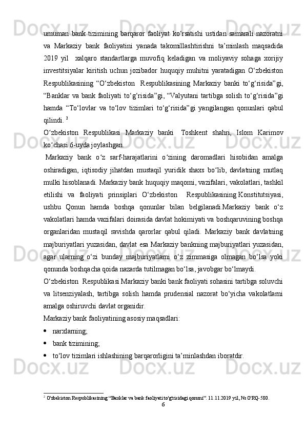 umuman   bank   tizimining   barqaror   faoliyat   ko‘rsatishi   ustidan   samarali   nazoratni
va   Markaziy   bank   faoliyatini   yanada   takomillashtirishni   ta’minlash   maqsadida
2019   yil     xalqaro   standartlarga   muvofiq   keladigan   va   moliyaviy   sohaga   xorijiy
investitsiyalar   kiritish   uchun   jozibador   huquqiy   muhitni   yaratadigan   O‘zbekiston
Respublikasining   “ O‘zbekiston     Respublikasining   Markaziy   banki   to‘g‘risida ”gi,
“ Banklar  va bank faoliyati  to‘g‘risida ”gi, “ Valyutani tartibga solish to‘g‘risida ”gi
hamda   “ To‘lovlar   va   to‘lov   tizimlari   to‘g‘risida ”gi   yangilangan   qonunlari   qabul
qilindi.  2
O zbekiston   Respublikasi   Markaziy   bankiʻ     Toshkent   shahri,   Islom   Karimov
ko chasi 6-uyda joylashgan.
ʻ
  Markaziy   bank   o z   sarf-harajatlarini   o zining   daromadlari   hisobidan   amalga	
ʻ ʻ
oshiradigan,   iqtisodiy   jihatdan   mustaqil   yuridik   shaxs   bo lib,   davlatning   mutlaq	
ʻ
mulki hisoblanadi. Markaziy bank  huquqiy maqomi, vazifalari, vakolatlari, tashkil
etilishi   va   faoliyati   prinsiplari   O‘zbekiston     Respublikasining   Konstitutsiyasi ,
ushbu   Qonun   hamda   boshqa   qonunlar   bilan   belgilanadi.Markaziy   bank   o‘z
vakolatlari hamda vazifalari doirasida davlat hokimiyati va boshqaruvining boshqa
organlaridan   mustaqil   ravishda   qarorlar   qabul   qiladi.   Markaziy   bank   davlatning
majburiyatlari yuzasidan, davlat esa Markaziy bankning majburiyatlari yuzasidan,
agar   ularning   o‘zi   bunday   majburiyatlarni   o‘z   zimmasiga   olmagan   bo‘lsa   yoki
qonunda boshqacha qoida nazarda tutilmagan bo‘lsa, javobgar bo‘lmaydi.
O‘zbekiston  Respublikasi Markaziy banki bank faoliyati sohasini tartibga soluvchi
va   litsenziyalash,   tartibga   solish   hamda   prudensial   nazorat   bo‘yicha   vakolatlarni
amalga oshiruvchi davlat organidir.
Markaziy bank faoliyatining asosiy maqsadlari:
  narxlarning;
  bank tizimining;
  to‘lov tizimlari ishlashining barqarorligini ta’minlashdan iboratdir.
2
  O'zbekiston Respublikasining “Banklar va bank faoliyati to'g'risidagi qonuni”. 11.11.2019 yil, № O'RQ-580.
6