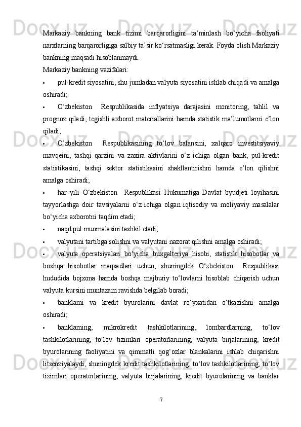 Markaziy   bankning   bank   tizimi   barqarorligini   ta’minlash   bo‘yicha   faoliyati
narxlarning barqarorligiga salbiy ta’sir ko‘rsatmasligi kerak. Foyda olish Markaziy
bankning maqsadi hisoblanmaydi.
Markaziy bankning vazifalari:
 pul-kredit siyosatini, shu jumladan valyuta siyosatini ishlab chiqadi va amalga
oshiradi;
 O‘zbekiston     Respublikasida   inflyatsiya   darajasini   monitoring,   tahlil   va
prognoz qiladi, tegishli axborot materiallarini hamda statistik ma’lumotlarni e’lon
qiladi;
 O‘zbekiston     Respublikasining   to‘lov   balansini,   xalqaro   investitsiyaviy
mavqeini,   tashqi   qarzini   va   zaxira   aktivlarini   o‘z   ichiga   olgan   bank,   pul-kredit
statistikasini,   tashqi   sektor   statistikasini   shakllantirishni   hamda   e’lon   qilishni
amalga oshiradi;
 har   yili   O‘zbekiston     Respublikasi   Hukumatiga   Davlat   byudjeti   loyihasini
tayyorlashga   doir   tavsiyalarni   o‘z   ichiga   olgan   iqtisodiy   va   moliyaviy   masalalar
bo‘yicha axborotni taqdim etadi;
 naqd pul muomalasini tashkil etadi;
 valyutani tartibga solishni va valyutani nazorat qilishni amalga oshiradi;
 valyuta   operatsiyalari   bo‘yicha   buxgalteriya   hisobi,   statistik   hisobotlar   va
boshqa   hisobotlar   maqsadlari   uchun,   shuningdek   O‘zbekiston     Respublikasi
hududida   bojxona   hamda   boshqa   majburiy   to‘lovlarni   hisoblab   chiqarish   uchun
valyuta kursini muntazam ravishda belgilab boradi;
 banklarni   va   kredit   byurolarini   davlat   ro‘yxatidan   o‘tkazishni   amalga
oshiradi;
 banklarning,   mikrokredit   tashkilotlarining,   lombardlarning,   to‘lov
tashkilotlarining,   to‘lov   tizimlari   operatorlarining,   valyuta   birjalarining,   kredit
byurolarining   faoliyatini   va   qimmatli   qog‘ozlar   blankalarini   ishlab   chiqarishni
litsenziyalaydi, shuningdek kredit tashkilotlarining, to‘lov tashkilotlarining, to‘lov
tizimlari   operatorlarining,   valyuta   birjalarining,   kredit   byurolarining   va   banklar
7
