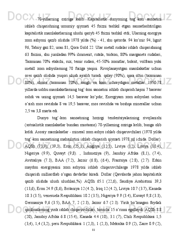 70-yillarning   oxiriga   kelib.   Kapitalistik   dunyoning   tog’-kon   sanoatini
ishlab   chiqarishning   umumiy   qiymati   45   foizni   tashkil   etgan   sanoatlashtirilgan
kapitalistik mamlakatlarning ulushi qariyb 45 foizni tashkil etdi; Ularning energiya
xom ashyoni qazib olishda 1978 yilda (%) - 41, shu qatorda. 94 ko’mir 94, lignit
96, Tabiiy gaz 82, uran 81, Qora Gold 22. Ular metall rudalar ishlab chiqarishning
63   foizini,   shu   jumladan   99%   ilmmenit,   rutala,   tsirkon,   80%   marganets   rudalari,
Taxminan   70%   etakchi,   rux,   temir   rudasi,   45-50%   xomitlar,   boksit,   volfram   yoki
metall   xom   ashyolarning   70   foizga   yaqini.   Rivojlanayotgan   mamlakatlar   uchun
ores   qazib   olishda   yuqori   ulush   ajralib   turadi.   qalay   (90%),   qora   oltin   (taxminan
80%),   olmos   (taxminan   70%),   rangli   va   kam   uchraydigan   metallar.   1950-78
yillarda ushbu mamlakatlarning tog’-kon sanoatini ishlab chiqarish hajmi 7 baravar
oshdi   va   uning   qiymati   14,5   baravar   ko’pdir;   Energiyam   xom   ashyolari   uchun
o’sish  mos ravishda 8 va  19,5 baravar,  mos ravishda va  boshqa minerallar  uchun
2,5 va 3,8 marta edi. 
Dunyo   tog’-kon   sanoatining   hozirgi   tendentsiyalarining   rivojlanishi
(sotsialistik mamlakatlar bundan mustasno) 70-yillarning oxiriga kelib, bunga olib
keldi. Asosiy mamlakatlar - mineral xom ashyo ishlab chiqaruvchilari (1978 yilda
tog’-kon sanoatining mahsulotini ishlab chiqarish qiymati 1978 yil ichida. Dollar):
AQSh   (73,9),   (39,3),   Eron   (25,1),   Angliya   (12.3),   Liviya   (12),   Liviya   (10.4),
Nigeriya   (9.9),   Quvayt   (9,8).   ,   Indoneziya   (9),   Janubiy   Afrika   (8,1),   (7.4),
Avstraliya   (7.3),   BAA   (7.2),   Jazoir   (6.8),   (6.4),   Frantsiya   (2.8),   (2.7).   Erkin
maydon   energiyasini   xom   ashyoni   ishlab   chiqaruvchilarga   1978   yilda   ishlab
chiqarish   milliardlab   o’sgan   davlatlar   kiradi.   Dollar   (Qavslarda   jahon   kapitalistik
qazib   olishda   ulush   ulushlari,%):   AQSh   65.1   (22,6),   Saudiya   Arabistoni   39,3
(13,6), Eron 24.9 (8,6), Britaniya 12 (4.2), Iroq 12 (4.2), Liviya 10.7 (3.7), Kanada
10.3 (3.5), venesuela Respublikasi 10.2 (3.5), Nigeriya 9.9 (3.4), Kuvayt 9,8 (3.3),
Germaniya   9,6   (3.5),   BAA  7,   2   (2.3),   Jazoir   6.7   (2.3).  Yirik   bo’lmagan   foydali
qazilmalarning yirik ishlab chiqaruvchilari, birinchi 15 o’rinni egallaydi: AQSh 8.8
(20),   Janubiy  Afrika   6.8   (15.4),   Kanada   4.4   (10),   3.1   (7),   Chili   Respublikasi   1,5
(3,4), 1,4 (3,2), peru Respublikasi 1 (2,3), 1 (2,3), Meksika 0.9 (2), Zaire 0.9 (2),
11 