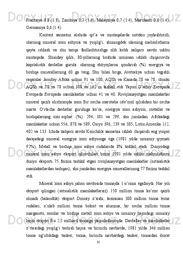 Frantsiya   0.8   (1.8),   Zambiya   0,7   (1.6),   Malayziya   0,7   (1.4),   Marokash   0,6   (1.4),
Germaniya 0,6 (1.4). 
Kontent   sanoatini   alohida   qit’a   va   mintaqalarda   notekis   joylashtirish,
ularning   mineral   xom   ashyosi   va   yoqilg’i,   shuningdek   ularning   mahsulotlarini
qayta   ishlash   va   shu   tariqa   faollashtirishga   olib   keldi   xalqaro   savdo   ushbu
mintaqada.   Shunday   qilib,   80-yillarning   boshida   umuman   ishlab   chiqaruvchi
kapitalistik   davlatlar   guruhi.   ularning   ehtiyojlarini   qondirish   (%)   energiya   va
boshqa   minerallarning   60   ga   teng;   Shu   bilan   birga,   Avstraliya   uchun   tegishli
raqamlar   Janubiy  Afrika   uchun   91   va   100,  AQSh   va   Kanada   78   va   78,   chunki
AQSh   va   78   va   78   uchun   108   va   162   ni   tashkil   etdi   Yapon   G’arbiy   Evropada
Evropada   Evropada   mamlakatlar   uchun   41   va   40.   Rivojlanayotgan   mamlakatlar
mineral   qazib   olishmoqda   xom   Bir   necha   marotaba   iste’mol   qilishdan   bir   necha
marta:   O’rtacha   davlatlar   guruhiga   ko’ra,   energiya   xom   ashyosi,   metallar   va
boshqalarning   oxir-oqibat.   (%):   294,   381   va   299,   shu   jumladan.   Afrikadagi
mamlakatlar uchun 556, 878 va 589; Osiyo 396, 239 va 385; Lotin Amerika 112,
402 va 133. Ichida xalqaro savdo Konchilik sanoatini ishlab chiqarish eng yuqori
darajadagi   mineral   energiya   xom   ashyosiga   ega   (1981   yilda   umumiy   qiymati
92%);   Metall   va   boshqa   xom   ashyo   rudalarida   8%   tashkil   etadi.   Dunyodagi
mineral   xom   ashyo   eksport   qiluvchilari   bozor   1981   yilda   ushbu   mahsulotlarni
dunyo   eksporti   75   foizini   tashkil   etgan   rivojlanayotgan   mamlakatlar   (sotsialistik
mamlakatlardan tashqari), shu jumladan energiya minerallarining 77 foizini tashkil
etdi. 
Mineral   xom   ashyo  jahon  savdosida  tonnajda  1-o’rinni  egallaydi.  Har  yili
eksport   qilingan   (sotsialistik   mamlakatlarsiz)   150   million   tonna   ko’mir   qazib
olinadi   (balandlik)   eksport   Doimiy   o’sishi,   taxminan   300   million   tonna   temir
rudalari,   o’nlab   million   tonna   boksit   va   alumina,   bir   necha   million   tonna
marganets,   xomlar   va   boshqa   metall   xom   ashyo   va   umumiy   hajmdagi   umumiy
hajm   eksport   Bu   2,5  milliard  tonnaga   yaqinlashmoqda.   Davlatlar   va  mamlakatlar
o’rtasidagi   yoqilg’i   tashish   hajmi   va   birinchi   navbatda,   1981   yilda   346   million
tonna   og’irlikdagi   tanker,   tonna,   birinchi   navbatdagi   tanker,   tonnadan   iborat
12 