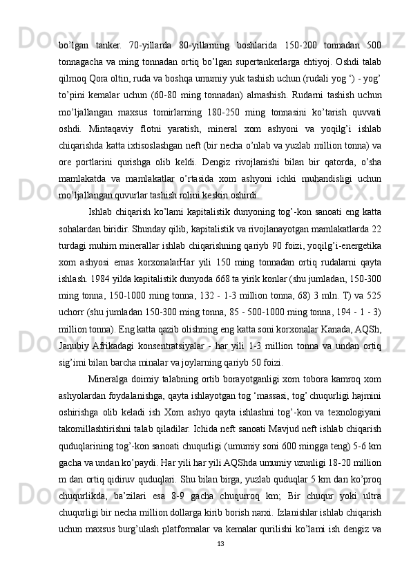 bo’lgan   tanker.   70-yillarda   80-yillarning   boshlarida   150-200   tonnadan   500
tonnagacha  va   ming  tonnadan   ortiq  bo’lgan  supertankerlarga  ehtiyoj.  Oshdi   talab
qilmoq Qora oltin, ruda va boshqa umumiy yuk tashish uchun (rudali yog ‘) - yog’
to’pini   kemalar   uchun   (60-80   ming   tonnadan)   almashish.   Rudarni   tashish   uchun
mo’ljallangan   maxsus   tomirlarning   180-250   ming   tonnasini   ko’tarish   quvvati
oshdi.   Mintaqaviy   flotni   yaratish,   mineral   xom   ashyoni   va   yoqilg’i   ishlab
chiqarishda katta ixtisoslashgan neft (bir necha o’nlab va yuzlab million tonna) va
ore   portlarini   qurishga   olib   keldi.   Dengiz   rivojlanishi   bilan   bir   qatorda,   o’sha
mamlakatda   va   mamlakatlar   o’rtasida   xom   ashyoni   ichki   muhandisligi   uchun
mo’ljallangan quvurlar tashish rolini keskin oshirdi. 
Ishlab chiqarish ko’lami kapitalistik dunyoning tog’-kon sanoati  eng katta
sohalardan biridir. Shunday qilib, kapitalistik va rivojlanayotgan mamlakatlarda 22
turdagi muhim minerallar ishlab chiqarishning qariyb 90 foizi, yoqilg’i-energetika
xom   ashyosi   emas   korxonalarHar   yili   150   ming   tonnadan   ortiq   rudalarni   qayta
ishlash. 1984 yilda kapitalistik dunyoda 668 ta yirik konlar (shu jumladan, 150-300
ming tonna, 150-1000 ming tonna, 132 - 1-3 million tonna, 68) 3 mln. T) va 525
uchorr (shu jumladan 150-300 ming tonna, 85 - 500-1000 ming tonna, 194 - 1 - 3)
million tonna). Eng katta qazib olishning eng katta soni korxonalar Kanada, AQSh,
Janubiy  Afrikadagi   konsentratsiyalar   -   har   yili   1-3   million   tonna   va   undan   ortiq
sig’imi bilan barcha minalar va joylarning qariyb 50 foizi. 
Mineralga doimiy talabning ortib borayotganligi  xom  tobora  kamroq xom
ashyolardan foydalanishga, qayta ishlayotgan tog ‘massasi, tog’ chuqurligi hajmini
oshirishga   olib   keladi   ish   Xom   ashyo   qayta   ishlashni   tog’-kon   va   texnologiyani
takomillashtirishni talab qiladilar. Ichida neft sanoati Mavjud neft ishlab chiqarish
quduqlarining tog’-kon sanoati chuqurligi (umumiy soni 600 mingga teng) 5-6 km
gacha va undan ko’paydi. Har yili har yili AQShda umumiy uzunligi 18-20 million
m dan ortiq qidiruv quduqlari. Shu bilan birga, yuzlab quduqlar 5 km dan ko’proq
chuqurlikda,   ba’zilari   esa   8-9   gacha   chuqurroq   km;   Bir   chuqur   yoki   ultra
chuqurligi bir necha million dollarga kirib borish narxi. Izlanishlar ishlab chiqarish
uchun maxsus burg’ulash platformalar va kemalar qurilishi ko’lami ish dengiz va
13 