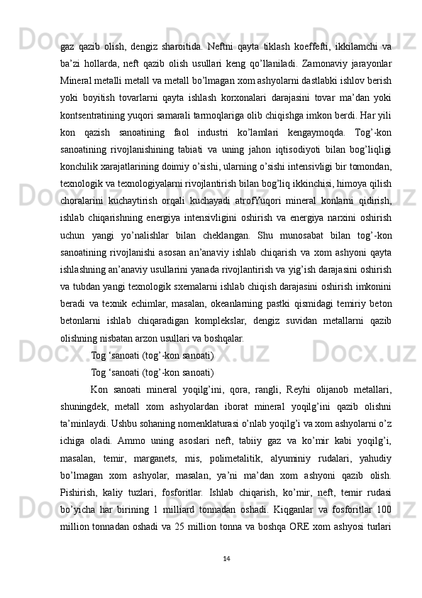 gaz   qazib   olish,   dengiz   sharoitida.   Neftni   qayta   tiklash   koeffefti,   ikkilamchi   va
ba’zi   hollarda,   neft   qazib   olish   usullari   keng   qo’llaniladi.   Zamonaviy   jarayonlar
Mineral metalli metall va metall bo’lmagan xom ashyolarni dastlabki ishlov berish
yoki   boyitish   tovarlarni   qayta   ishlash   korxonalari   darajasini   tovar   ma’dan   yoki
kontsentratining yuqori samarali tarmoqlariga olib chiqishga imkon berdi. Har yili
kon   qazish   sanoatining   faol   industri   ko’lamlari   kengaymoqda.   Tog’-kon
sanoatining   rivojlanishining   tabiati   va   uning   jahon   iqtisodiyoti   bilan   bog’liqligi
konchilik xarajatlarining doimiy o’sishi, ularning o’sishi intensivligi bir tomondan,
texnologik va texnologiyalarni rivojlantirish bilan bog’liq ikkinchisi, himoya qilish
choralarini   kuchaytirish   orqali   kuchayadi   atrofYuqori   mineral   konlarni   qidirish,
ishlab   chiqarishning   energiya   intensivligini   oshirish   va   energiya   narxini   oshirish
uchun   yangi   yo’nalishlar   bilan   cheklangan.   Shu   munosabat   bilan   tog’-kon
sanoatining   rivojlanishi   asosan   an’anaviy   ishlab   chiqarish   va   xom   ashyoni   qayta
ishlashning an’anaviy usullarini yanada rivojlantirish va yig’ish darajasini oshirish
va tubdan yangi texnologik sxemalarni ishlab chiqish darajasini oshirish imkonini
beradi   va   texnik   echimlar,   masalan,   okeanlarning   pastki   qismidagi   temiriy   beton
betonlarni   ishlab   chiqaradigan   komplekslar,   dengiz   suvidan   metallarni   qazib
olishning nisbatan arzon usullari va boshqalar. 
Tog ‘sanoati (tog’-kon sanoati) 
Tog ‘sanoati (tog’-kon sanoati) 
Kon   sanoati   mineral   yoqilg’ini,   qora,   rangli,   Reyhi   olijanob   metallari,
shuningdek,   metall   xom   ashyolardan   iborat   mineral   yoqilg’ini   qazib   olishni
ta’minlaydi. Ushbu sohaning nomenklaturasi o’nlab yoqilg’i va xom ashyolarni o’z
ichiga   oladi.   Ammo   uning   asoslari   neft,   tabiiy   gaz   va   ko’mir   kabi   yoqilg’i,
masalan,   temir,   marganets,   mis,   polimetalitik,   alyuminiy   rudalari,   yahudiy
bo’lmagan   xom   ashyolar,   masalan,   ya’ni   ma’dan   xom   ashyoni   qazib   olish.
Pishirish,   kaliy   tuzlari,   fosforitlar.   Ishlab   chiqarish,   ko’mir,   neft,   temir   rudasi
bo’yicha   har   birining   1   milliard   tonnadan   oshadi.   Kiqganlar   va   fosforitlar   100
million tonnadan oshadi  va 25 million tonna va boshqa ORE  xom ashyosi  turlari
14 