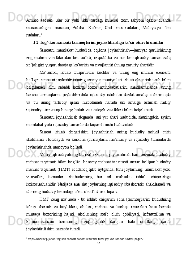 Ammo   asosan,   ular   bir   yoki   ikki   turdagi   mineral   xom   ashyoni   qazib   olishda
ixtisoslashgan:   masalan,   Polsha-   Ko’mir,   Chil-   mis   rudalari,   Malayziya-   Tin
rudalari. 1
1.2 Tog’-kon sanoati tarmoqlarini joylashtirishga ta’sir etuvchi omillar
Sanoatni   mamlakat   hududida   oqilona   joylashtirish—jamiyat   qurilishining
eng   muhim   vazifalaridan   biri   bo’lib,   respublika   va   har   bir   iqtisodiy   tuman   xalq
xo’jaligini yuqori darajaga ko’tarish va rivojlantirishning zaruriy shartidir.
Ma’lumki,   ishlab   chiqaruvchi   kuchlar   va   uning   eng   muhim   elementi
bo’lgan sanoatni joylashtirishning asosiy qonuniyatlari ishlab chiqarish usuli bilan
belgilanadi.   Shu   sababli   hozirgi   bozor   munosabatlarini   shakllantirishda,   uning
barcha   tarmoqlarini   joylashtirishda   iqtisodiy   islohotni   davlat   amalga   oshirmoqda
va   bu   uning   tarkibiy   qismi   hisoblanadi   hamda   uni   amalga   oshirish   milliy
iqtisodiyotimizning hozirgi holati va strategik vazifalari bilan belgilanadi.
Sanoatni joylashtirish deganda, uni yer shari hududida, shuningdek, ayrim
mamlakat yoki iqtisodiy tumanlarda taqsimlanishi tushuniladi.
Sanoat   ishlab   chiqarishini   joylashtirish   uning   hududiy   tashkil   etish
shakllarini   ifodalaydi   va   korxona   (firma)larni   ma’muriy   va   iqtisodiy   tumanlarda
joylashtirishda namoyon bo’ladi.
Milliy iqtisodiyotning bu real sektorini joylashtirish ham bevosita hududiy
mehnat taqsimoti bilan bog’liq. Ijtimoiy mehnat taqsimoti unsuri bo’lgan hududiy
mehnat taqsimoti (HMT) soddaroq qilib aytganda, turli joylarning: mamlakat yoki
viloyatlar,   tumanlar,   shaharlarning   har   xil   mahsulot   ishlab   chiqarishga
ixtisoslashishidir. Natijada ana shu joylarning iqtisodiy «bashorati» shakllanadi va
ularning hududiy tizimdagi o’rni o’z ifodasini topadi.
HMT   keng   ma’noda   -   bu   ishlab   chiqarish   soha   (tarmoq)larini   hududning
tabiiy   sharoiti   va   boyliklari,   aholisi,   mehnat   va   boshqa   resurslari   kabi   hamda
mintaqa   bozorining   hajmi,   aholisining   sotib   olish   qobiliyati,   infratuzilma   va
komunmkatsion   tizimining   rivojlanganlik   darajasi   kabi   omillarga   qarab
joylashtirilishini nazarda tutadi.
1
 http://hozir.org/jahon-tog-kon-sanoati-sanoat-resurslar-turar-joy-kon-sanoati-s.html?page=7
16 