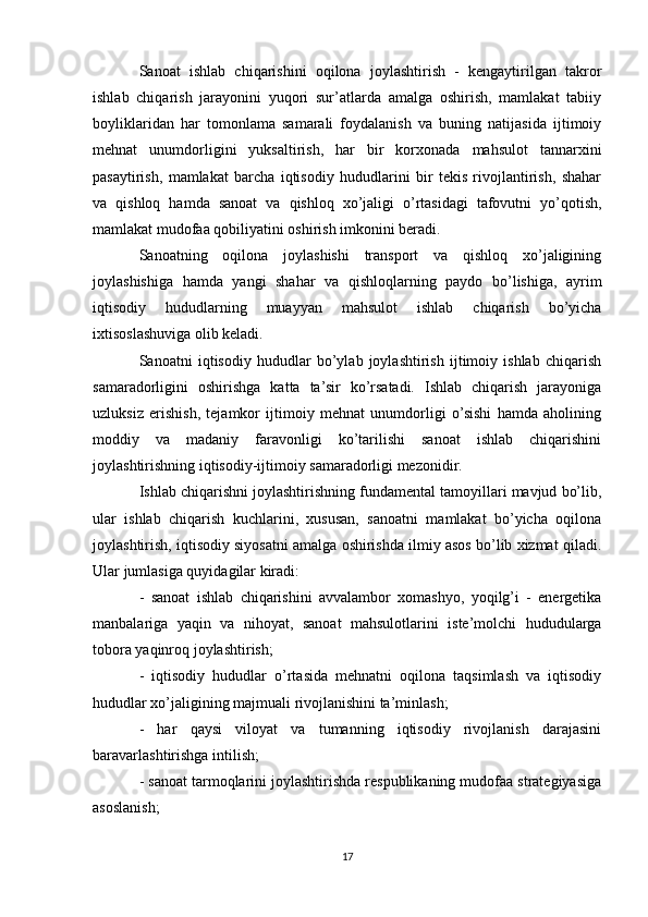 Sanoat   ishlab   chiqarishini   oqilona   joylashtirish   -   kengaytirilgan   takror
ishlab   chiqarish   jarayonini   yuqori   sur’atlarda   amalga   oshirish,   mamlakat   tabiiy
boyliklaridan   har   tomonlama   samarali   foydalanish   va   buning   natijasida   ijtimoiy
mehnat   unumdorligini   yuksaltirish,   har   bir   korxonada   mahsulot   tannarxini
pasaytirish,   mamlakat   barcha   iqtisodiy   hududlarini   bir   tekis   rivojlantirish,   shahar
va   qishloq   hamda   sanoat   va   qishloq   xo’jaligi   o’rtasidagi   tafovutni   yo’qotish,
mamlakat mudofaa qobiliyatini oshirish imkonini beradi.
Sanoatning   oqilona   joylashishi   transport   va   qishloq   xo’jaligining
joylashishiga   hamda   yangi   shahar   va   qishloqlarning   paydo   bo’lishiga,   ayrim
iqtisodiy   hududlarning   muayyan   mahsulot   ishlab   chiqarish   bo’yicha
ixtisoslashuviga olib keladi.
Sanoatni   iqtisodiy   hududlar   bo’ylab   joylashtirish   ijtimoiy   ishlab   chiqarish
samaradorligini   oshirishga   katta   ta’sir   ko’rsatadi.   Ishlab   chiqarish   jarayoniga
uzluksiz   erishish,   tejamkor   ijtimoiy   mehnat   unumdorligi   o’sishi   hamda   aholining
moddiy   va   madaniy   faravonligi   ko’tarilishi   sanoat   ishlab   chiqarishini
joylashtirishning iqtisodiy-ijtimoiy samaradorligi mezonidir.
Ishlab chiqarishni joylashtirishning fundamental tamoyillari mavjud bo’lib,
ular   ishlab   chiqarish   kuchlarini,   xususan,   sanoatni   mamlakat   bo’yicha   oqilona
joylashtirish, iqtisodiy siyosatni amalga oshirishda ilmiy asos bo’lib xizmat qiladi.
Ular jumlasiga quyidagilar kiradi:
-   sanoat   ishlab   chiqarishini   avvalambor   xomashyo,   yoqilg’i   -   energetika
manbalariga   yaqin   va   nihoyat,   sanoat   mahsulotlarini   iste’molchi   hududularga
tobora yaqinroq joylashtirish;
-   iqtisodiy   hududlar   o’rtasida   mehnatni   oqilona   taqsimlash   va   iqtisodiy
hududlar xo’jaligining majmuali rivojlanishini ta’minlash;
-   har   qaysi   viloyat   va   tumanning   iqtisodiy   rivojlanish   darajasini
baravarlashtirishga intilish;
- sanoat tarmoqlarini joylashtirishda respublikaning mudofaa strategiyasiga
asoslanish;
17 