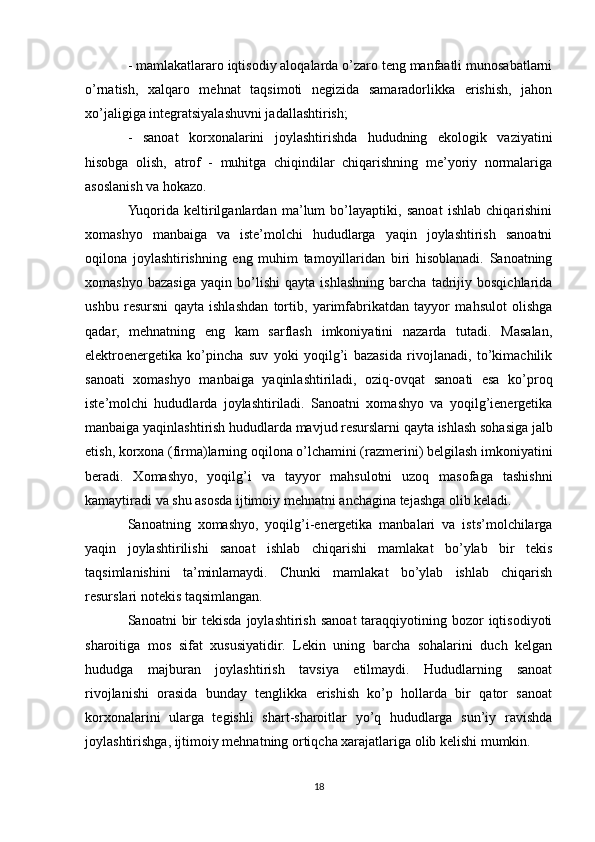 - mamlakatlararo iqtisodiy aloqalarda o’zaro teng manfaatli munosabatlarni
o’rnatish,   xalqaro   mehnat   taqsimoti   negizida   samaradorlikka   erishish,   jahon
xo’jaligiga integratsiyalashuvni jadallashtirish;
-   sanoat   korxonalarini   joylashtirishda   hududning   ekologik   vaziyatini
hisobga   olish,   atrof   -   muhitga   chiqindilar   chiqarishning   me’yoriy   normalariga
asoslanish va hokazo.
Yuqorida   keltirilganlardan   ma’lum   bo’layaptiki,   sanoat   ishlab   chiqarishini
xomashyo   manbaiga   va   iste’molchi   hududlarga   yaqin   joylashtirish   sanoatni
oqilona   joylashtirishning   eng   muhim   tamoyillaridan   biri   hisoblanadi.   Sanoatning
xomashyo   bazasiga   yaqin   bo’lishi   qayta   ishlashning   barcha   tadrijiy   bosqichlarida
ushbu   resursni   qayta   ishlashdan   tortib,   yarimfabrikatdan   tayyor   mahsulot   olishga
qadar,   mehnatning   eng   kam   sarflash   imkoniyatini   nazarda   tutadi.   Masalan,
elektroenergetika   ko’pincha   suv   yoki   yoqilg’i   bazasida   rivojlanadi,   to’kimachilik
sanoati   xomashyo   manbaiga   yaqinlashtiriladi,   oziq-ovqat   sanoati   esa   ko’proq
iste’molchi   hududlarda   joylashtiriladi.   Sanoatni   xomashyo   va   yoqilg’ienergetika
manbaiga yaqinlashtirish hududlarda mavjud resurslarni qayta ishlash sohasiga jalb
etish, korxona (firma)larning oqilona o’lchamini (razmerini) belgilash imkoniyatini
beradi.   Xomashyo,   yoqilg’i   va   tayyor   mahsulotni   uzoq   masofaga   tashishni
kamaytiradi va shu asosda ijtimoiy mehnatni anchagina tejashga olib keladi.
Sanoatning   xomashyo,   yoqilg’i-energetika   manbalari   va   ists’molchilarga
yaqin   joylashtirilishi   sanoat   ishlab   chiqarishi   mamlakat   bo’ylab   bir   tekis
taqsimlanishini   ta’minlamaydi.   Chunki   mamlakat   bo’ylab   ishlab   chiqarish
resurslari notekis taqsimlangan.
Sanoatni  bir  tekisda  joylashtirish  sanoat   taraqqiyotining  bozor   iqtisodiyoti
sharoitiga   mos   sifat   xususiyatidir.   Lekin   uning   barcha   sohalarini   duch   kelgan
hududga   majburan   joylashtirish   tavsiya   etilmaydi.   Hududlarning   sanoat
rivojlanishi   orasida   bunday   tenglikka   erishish   ko’p   hollarda   bir   qator   sanoat
korxonalarini   ularga   tegishli   shart-sharoitlar   yo’q   hududlarga   sun’iy   ravishda
joylashtirishga, ijtimoiy mehnatning ortiqcha xarajatlariga olib kelishi mumkin.
18 