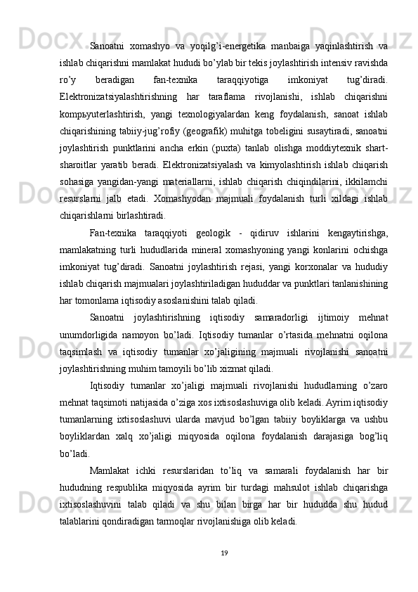 Sanoatni   xomashyo   va   yoqilg’i-energetika   manbaiga   yaqinlashtirish   va
ishlab chiqarishni mamlakat hududi bo’ylab bir tekis joylashtirish intensiv ravishda
ro’y   beradigan   fan-texnika   taraqqiyotiga   imkoniyat   tug’diradi.
Elektronizatsiyalashtirishning   har   taraflama   rivojlanishi,   ishlab   chiqarishni
kompьyuterlashtirish,   yangi   texnologiyalardan   keng   foydalanish,   sanoat   ishlab
chiqarishining tabiiy-jug’rofiy (geografik) muhitga tobeligini susaytiradi, sanoatni
joylashtirish   punktlarini   ancha   erkin   (puxta)   tanlab   olishga   moddiytexnik   shart-
sharoitlar   yaratib   beradi.   Elektronizatsiyalash   va   kimyolashtirish   ishlab   chiqarish
sohasiga   yangidan-yangi   materiallarni,   ishlab   chiqarish   chiqindilarini,   ikkilamchi
resurslarni   jalb   etadi.   Xomashyodan   majmuali   foydalanish   turli   xildagi   ishlab
chiqarishlarni birlashtiradi.
Fan-texnika   taraqqiyoti   geologik   -   qidiruv   ishlarini   kengaytirishga,
mamlakatning   turli   hududlarida   mineral   xomashyoning   yangi   konlarini   ochishga
imkoniyat   tug’diradi.   Sanoatni   joylashtirish   rejasi,   yangi   korxonalar   va   hududiy
ishlab chiqarish majmualari joylashtiriladigan hududdar va punktlari tanlanishining
har tomonlama iqtisodiy asoslanishini talab qiladi.
Sanoatni   joylashtirishning   iqtisodiy   samaradorligi   ijtimoiy   mehnat
unumdorligida   namoyon   bo’ladi.   Iqtisodiy   tumanlar   o’rtasida   mehnatni   oqilona
taqsimlash   va   iqtisodiy   tumanlar   xo’jaligining   majmuali   rivojlanishi   sanoatni
joylashtirishning muhim tamoyili bo’lib xizmat qiladi.
Iqtisodiy   tumanlar   xo’jaligi   majmuali   rivojlanishi   hududlarning   o’zaro
mehnat taqsimoti natijasida o’ziga xos ixtisoslashuviga olib keladi. Ayrim iqtisodiy
tumanlarning   ixtisoslashuvi   ularda   mavjud   bo’lgan   tabiiy   boyliklarga   va   ushbu
boyliklardan   xalq   xo’jaligi   miqyosida   oqilona   foydalanish   darajasiga   bog’liq
bo’ladi.
Mamlakat   ichki   resurslaridan   to’liq   va   samarali   foydalanish   har   bir
hududning   respublika   miqyosida   ayrim   bir   turdagi   mahsulot   ishlab   chiqarishga
ixtisoslashuvini   talab   qiladi   va   shu   bilan   birga   har   bir   hududda   shu   hudud
talablarini qondiradigan tarmoqlar rivojlanishiga olib keladi.
19 