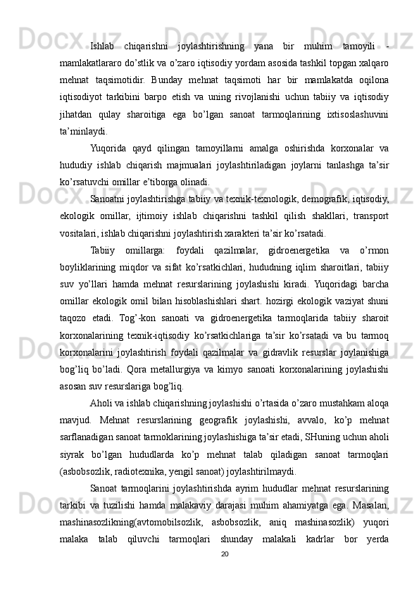 Ishlab   chiqarishni   joylashtirishning   yana   bir   muhim   tamoyili   -
mamlakatlararo do’stlik va o’zaro iqtisodiy yordam asosida tashkil topgan xalqaro
mehnat   taqsimotidir.   Bunday   mehnat   taqsimoti   har   bir   mamlakatda   oqilona
iqtisodiyot   tarkibini   barpo   etish   va   uning   rivojlanishi   uchun   tabiiy   va   iqtisodiy
jihatdan   qulay   sharoitiga   ega   bo’lgan   sanoat   tarmoqlarining   ixtisoslashuvini
ta’minlaydi.
Yuqorida   qayd   qilingan   tamoyillarni   amalga   oshirishda   korxonalar   va
hududiy   ishlab   chiqarish   majmualari   joylashtiriladigan   joylarni   tanlashga   ta’sir
ko’rsatuvchi omillar e’tiborga olinadi.
Sanoatni joylashtirishga tabiiy va texnik-texnologik, demografik, iqtisodiy,
ekologik   omillar,   ijtimoiy   ishlab   chiqarishni   tashkil   qilish   shakllari,   transport
vositalari, ishlab chiqarishni joylashtirish xarakteri ta’sir ko’rsatadi.
Tabiiy   omillarga:   foydali   qazilmalar,   gidroenergetika   va   o’rmon
boyliklarining   miqdor   va   sifat   ko’rsatkichlari,   hududning   iqlim   sharoitlari,   tabiiy
suv   yo’llari   hamda   mehnat   resurslarining   joylashishi   kiradi.   Yuqoridagi   barcha
omillar   ekologik   omil   bilan   hisoblashishlari   shart.   hozirgi   ekologik   vaziyat   shuni
taqozo   etadi.   Tog’-kon   sanoati   va   gidroenergetika   tarmoqlarida   tabiiy   sharoit
korxonalarining   texnik-iqtisodiy   ko’rsatkichlariga   ta’sir   ko’rsatadi   va   bu   tarmoq
korxonalarini   joylashtirish   foydali   qazilmalar   va   gidravlik   resurslar   joylanishiga
bog’liq   bo’ladi.   Qora   metallurgiya   va   kimyo   sanoati   korxonalarining   joylashishi
asosan suv resurslariga bog’liq.
Aholi va ishlab chiqarishning joylashishi o’rtasida o’zaro mustahkam aloqa
mavjud.   Mehnat   resurslarining   geografik   joylashishi,   avvalo,   ko’p   mehnat
sarflanadigan sanoat tarmoklarining joylashishiga ta’sir etadi, SHuning uchun aholi
siyrak   bo’lgan   hududlarda   ko’p   mehnat   talab   qiladigan   sanoat   tarmoqlari
(asbobsozlik, radiotexnika, yengil sanoat) joylashtirilmaydi.
Sanoat   tarmoqlarini   joylashtirishda   ayrim   hududlar   mehnat   resurslarining
tarkibi   va   tuzilishi   hamda   malakaviy   darajasi   muhim   ahamiyatga   ega.   Masalan,
mashinasozlikning(avtomobilsozlik,   asbobsozlik,   aniq   mashinasozlik)   yuqori
malaka   talab   qiluvchi   tarmoqlari   shunday   malakali   kadrlar   bor   yerda
20 