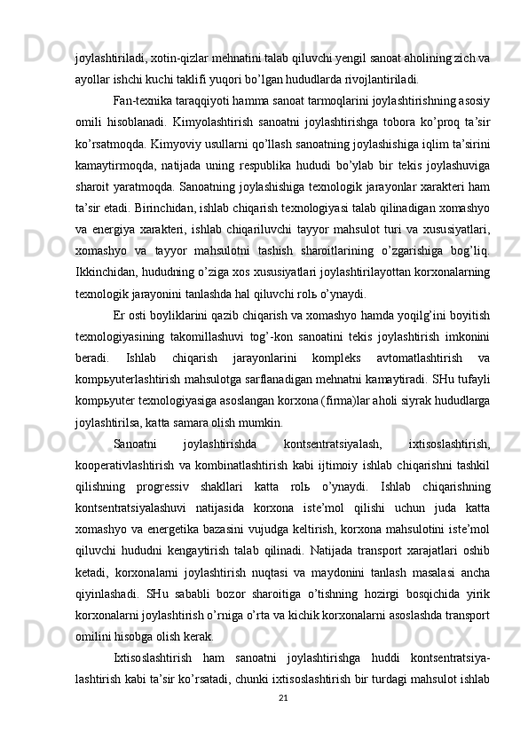 joylashtiriladi, xotin-qizlar mehnatini talab qiluvchi yengil sanoat aholining zich va
ayollar ishchi kuchi taklifi yuqori bo’lgan hududlarda rivojlantiriladi.
Fan-texnika taraqqiyoti hamma sanoat tarmoqlarini joylashtirishning asosiy
omili   hisoblanadi.   Kimyolashtirish   sanoatni   joylashtirishga   tobora   ko’proq   ta’sir
ko’rsatmoqda. Kimyoviy usullarni qo’llash sanoatning joylashishiga iqlim ta’sirini
kamaytirmoqda,   natijada   uning   respublika   hududi   bo’ylab   bir   tekis   joylashuviga
sharoit yaratmoqda. Sanoatning joylashishiga texnologik jarayonlar xarakteri ham
ta’sir etadi. Birinchidan, ishlab chiqarish texnologiyasi talab qilinadigan xomashyo
va   energiya   xarakteri,   ishlab   chiqariluvchi   tayyor   mahsulot   turi   va   xususiyatlari,
xomashyo   va   tayyor   mahsulotni   tashish   sharoitlarining   o’zgarishiga   bog’liq.
Ikkinchidan, hududning o’ziga xos xususiyatlari joylashtirilayottan korxonalarning
texnologik jarayonini tanlashda hal qiluvchi rolь o’ynaydi.
Er osti boyliklarini qazib chiqarish va xomashyo hamda yoqilg’ini boyitish
texnologiyasining   takomillashuvi   tog’-kon   sanoatini   tekis   joylashtirish   imkonini
beradi.   Ishlab   chiqarish   jarayonlarini   kompleks   avtomatlashtirish   va
kompьyuterlashtirish mahsulotga sarflanadigan mehnatni kamaytiradi. SHu tufayli
kompьyuter texnologiyasiga asoslangan korxona (firma)lar aholi siyrak hududlarga
joylashtirilsa, katta samara olish mumkin.
Sanoatni   joylashtirishda   kontsentratsiyalash,   ixtisoslashtirish,
kooperativlashtirish   va   kombinatlashtirish   kabi   ijtimoiy   ishlab   chiqarishni   tashkil
qilishning   progressiv   shakllari   katta   rolь   o’ynaydi.   Ishlab   chiqarishning
kontsentratsiyalashuvi   natijasida   korxona   iste’mol   qilishi   uchun   juda   katta
xomashyo   va   energetika   bazasini   vujudga   keltirish,   korxona  mahsulotini   iste’mol
qiluvchi   hududni   kengaytirish   talab   qilinadi.   Natijada   transport   xarajatlari   oshib
ketadi,   korxonalarni   joylashtirish   nuqtasi   va   maydonini   tanlash   masalasi   ancha
qiyinlashadi.   SHu   sababli   bozor   sharoitiga   o’tishning   hozirgi   bosqichida   yirik
korxonalarni joylashtirish o’rniga o’rta va kichik korxonalarni asoslashda transport
omilini hisobga olish kerak.
Ixtisoslashtirish   ham   sanoatni   joylashtirishga   huddi   kontsentratsiya-
lashtirish kabi ta’sir ko’rsatadi, chunki ixtisoslashtirish bir turdagi mahsulot ishlab
21 