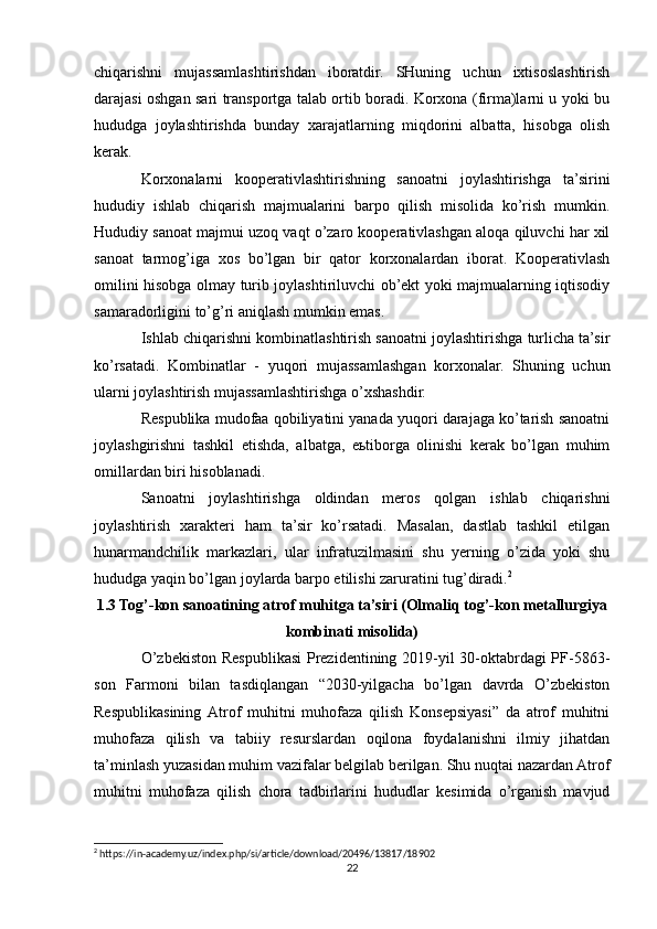 chiqarishni   mujassamlashtirishdan   iboratdir.   SHuning   uchun   ixtisoslashtirish
darajasi oshgan sari transportga talab ortib boradi. Korxona (firma)larni u yoki bu
hududga   joylashtirishda   bunday   xarajatlarning   miqdorini   albatta,   hisobga   olish
kerak.
Korxonalarni   kooperativlashtirishning   sanoatni   joylashtirishga   ta’sirini
hududiy   ishlab   chiqarish   majmualarini   barpo   qilish   misolida   ko’rish   mumkin.
Hududiy sanoat majmui uzoq vaqt o’zaro kooperativlashgan aloqa qiluvchi har xil
sanoat   tarmog’iga   xos   bo’lgan   bir   qator   korxonalardan   iborat.   Kooperativlash
omilini hisobga olmay turib joylashtiriluvchi ob’ekt yoki majmualarning iqtisodiy
samaradorligini to’g’ri aniqlash mumkin emas.
Ishlab chiqarishni kombinatlashtirish sanoatni joylashtirishga turlicha ta’sir
ko’rsatadi.   Kombinatlar   -   yuqori   mujassamlashgan   korxonalar.   Shuning   uchun
ularni joylashtirish mujassamlashtirishga o’xshashdir.
Respublika mudofaa qobiliyatini yanada yuqori darajaga ko’tarish sanoatni
joylashgirishni   tashkil   etishda,   albatga,   eьtiborga   olinishi   kerak   bo’lgan   muhim
omillardan biri hisoblanadi.
Sanoatni   joylashtirishga   oldindan   meros   qolgan   ishlab   chiqarishni
joylashtirish   xarakteri   ham   ta’sir   ko’rsatadi.   Masalan,   dastlab   tashkil   etilgan
hunarmandchilik   markazlari,   ular   infratuzilmasini   shu   yerning   o’zida   yoki   shu
hududga yaqin bo’lgan joylarda barpo etilishi zaruratini tug’diradi. 2
1.3 Tog’-kon sanoatining atrof muhitga ta’siri (Olmaliq tog’-kon metallurgiya
kombinati misolida)
O’zbekiston Respublikasi Prezidentining 2019-yil 30-oktabrdagi PF-5863-
son   Farmoni   bilan   tasdiqlangan   “2030-yilgacha   bo’lgan   davrda   O’zbekiston
Respublikasining   Аtrof   muhitni   muhofaza   qilish   Konsepsiyasi”   da   atrof   muhitni
muhofaza   qilish   va   tabiiy   resurslardan   oqilona   foydalanishni   ilmiy   jihatdan
ta’minlash yuzasidan muhim vazifalar belgilab berilgan. Shu nuqtai nazardan Atrof
muhitni   muhofaza   qilish   chora   tadbirlarini   hududlar   kesimida   o’rganish   mavjud
2
 https://in-academy.uz/index.php/si/article/download/20496/13817/18902
22 