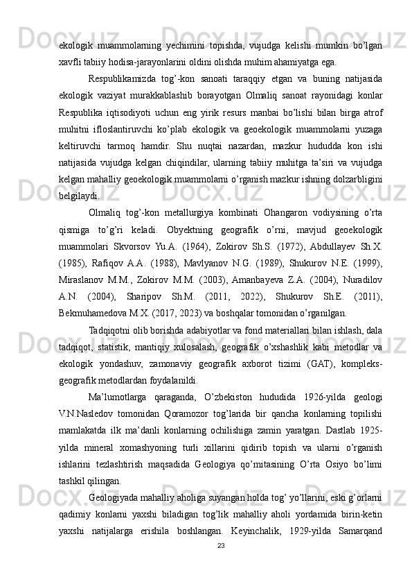 ekologik   muammolarning   yechimini   topishda,   vujudga   kelishi   mumkin   bo’lgan
xavfli tabiiy hodisa-jarayonlarini oldini olishda muhim ahamiyatga ega.
Respublikamizda   tog’-kon   sanoati   taraqqiy   etgan   va   buning   natijasida
ekologik   vaziyat   murakkablashib   borayotgan   Olmaliq   sanoat   rayonidagi   konlar
Respublika   iqtisodiyoti   uchun   eng   yirik   resurs   manbai   bo’lishi   bilan   birga   atrof
muhitni   ifloslantiruvchi   ko’plab   ekologik   va   geoekologik   muammolarni   yuzaga
keltiruvchi   tarmoq   hamdir.   Shu   nuqtai   nazardan,   mazkur   hududda   kon   ishi
natijasida   vujudga   kelgan   chiqindilar,   ularning   tabiiy   muhitga   ta’siri   va   vujudga
kelgan mahalliy geoekologik muammolarni o’rganish mazkur ishning dolzarbligini
belgilaydi.
Olmaliq   tog’-kon   metallurgiya   kombinati   Ohangaron   vodiysining   o’rta
qismiga   to’g’ri   keladi.   Obyektning   geografik   o’rni,   mavjud   geoekologik
muammolari   Skvorsov   Yu.A.   (1964),   Zokirov   Sh.S.   (1972),   Abdullayev   Sh.X.
(1985),   Rafiqov   A.A.   (1988),   Mavlyanov   N.G.   (1989),   Shukurov   N.E.   (1999),
Miraslanov   M.M.,   Zokirov   M.M.   (2003),   Amanbayeva   Z.A.   (2004),   Nuradilov
A.N.   (2004),   Sharipov   Sh.M.   (2011,   2022),   Shukurov   Sh.E.   (2011),
Bekmuhamedova M.X. (2017, 2023) va boshqalar tomonidan o’rganilgan.
Tadqiqotni olib borishda adabiyotlar va fond materiallari bilan ishlash, dala
tadqiqot,   statistik,   mantiqiy   xulosalash,   geografik   o’xshashlik   kabi   metodlar   va
ekologik   yondashuv,   zamonaviy   geografik   axborot   tizimi   (GAT),   kompleks-
geografik metodlardan foydalanildi.
Ma’lumotlarga   qaraganda,   O’zbekiston   hududida   1926-yilda   geologi
V.N.Nasledov   tomonidan   Qoramozor   tog’larida   bir   qancha   konlarning   topilishi
mamlakatda   ilk   ma’danli   konlarning   ochilishiga   zamin   yaratgan.   Dastlab   1925-
yilda   mineral   xomashyoning   turli   xillarini   qidirib   topish   va   ularni   o’rganish
ishlarini   tezlashtirish   maqsadida   Geologiya   qo’mitasining   O’rta   Osiyo   bo’limi
tashkil qilingan.
Geologiyada mahalliy aholiga suyangan holda tog’ yo’llarini, eski g’orlarni
qadimiy   konlarni   yaxshi   biladigan   tog’lik   mahalliy   aholi   yordamida   birin-ketin
yaxshi   natijalarga   erishila   boshlangan.   Keyinchalik,   1929-yilda   Samarqand
23 