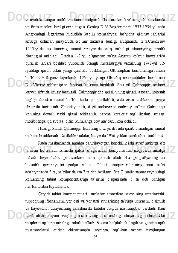 viloyatida Langar molibden koni ochilgan bo’lsa, oradan 5 yil o’tgach, shu konda
volfram rudalari borligi aniqlangan. Geolog D.M.Bogdanovich 1933-1934-yillarda
Angrendagi   Jigariston   hududida   kaolin   xomashyosi   bo’yicha   qidiruv   ishlarini
amalga   oshirish   jarayonida   ko’mir   zaxirasi   borligi   aniqlanadi.   G.S.Chekrisov
1940-yilda   bu   konning   sanoat   miqyosida   xalq   xo’jaligi   ahamiyatiga   molik
ekanligini   aniqladi.   Oradan   1-2   yil   o’tgandan   so’ng  Angren   ko’mir   havzalarida
qurilish   ishlari   boshlab   yuborildi.   Rangli   metallurgiya   vazirining   1948-yil   12-
iyuldagi   qarori   bilan   yangi   qurilishi   boshlangan   Oltintopkan   kombinatiga   rahbar
bo’lib   N.A.Sagaev   tayinlandi.   1954-yil   yangi   Olmaliq   mis-molibden   kombinati
D.L.Vlasov   rahbarligida   faoliyat   ko’rsata   boshladi.   Shu   yil   Qalmoqqir   makoni
karyer sifatida ishlay boshladi. Qalmoqqir cho’qqisi, uning qirlari, asosan, nokerak
tog’   jinslaridan   iborat   bo’lib,   katta   qir   portlatilib,   asta-sekin   tashlanma   joyga
chiqarila   boshlandi.   Shunday   qilib,   6   yil   mobaynida   qadimiy   ko’hna   Qalmoqqir
konining   deyarli   ustki   qismi   tekislanib,   barcha   keraksiz   tog’   jinslari,   misga,
molibdenga, qolaversa, oltin, kumushga boy ma’danli kon ochildi. 
Hozirgi kunda Qalmoqqir konining o’zi yirik ruda qazib olinadigan sanoat
makoni hisoblanadi. Dastlabki rudalar, bu yerda 1956-yildan qazib olina boshlandi.
Ruda maskanlarida amalga oshirilayotgan konchilik ishi atrof muhitga o’z
ta’sirini   ko’rsatadi.   Birinchi   galda,   o’zgarishlar   komponentlar   miqyosida   amalga
oshadi,   keyinchalik   geotizimlarni   ham   qamrab   oladi.   Bu   geografiyaning   bir
butunlik   qonuniyatini   yodga   soladi.   Tabiat   komponentlarining   soni   ba’zi
adabiyotlarda 5 ta, ba’zilarida esa 7 ta deb berilgan. Biz Olmaliq sanoat rayonidagi
konlarning   tabiat   komponentlariga   ta’sirini   o’rganishda   5   ta   deb   berilgan
ma’lumotdan foydalandik.
Quyida  tabiat  komponentlari,  jumladan   atmosfera  havosining  zararlanishi,
tuproqning  ifloslanishi,   yer  osti   va  yer   usti   suvlarining  ta’sirga   uchrashi,   o’simlik
va   hayovonot   dunyosining   zararlanishi   kabilar   haqida   ma’lumotlar   beriladi.   Kon
qazib olish jarayoni  rivojlangan sari uning atrof  muhitga chiqaradigan chiqindilar
miqdorining ham ortishiga sabab bo’ladi. Bu esa ko’plab ekologik va geoekologik
muammolarni   keltirib   chiqarmoqda.   Ayniqsa,   tog’-kon   sanoati   rivojlangan
24 