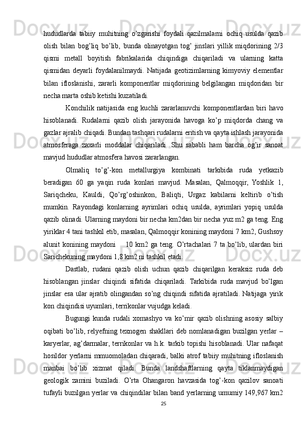 hududlarda   tabiiy   muhitning   o’zgarishi   foydali   qazilmalarni   ochiq   usulda   qazib
olish   bilan   bog’liq   bo’lib,   bunda   olinayotgan   tog’  jinslari   yillik   miqdorining   2/3
qismi   metall   boyitish   fabrikalarida   chiqindiga   chiqariladi   va   ularning   katta
qismidan   deyarli   foydalanilmaydi.   Natijada   geotizimlarning   kimyoviy   elementlar
bilan   ifloslanishi,   zararli   komponentlar   miqdorining   belgilangan   miqdoridan   bir
necha marta oshib ketishi kuzatiladi.
Konchilik   natijasida   eng   kuchli   zararlanuvchi   komponentlardan   biri   havo
hisoblanadi.   Rudalarni   qazib   olish   jarayonida   havoga   ko’p   miqdorda   chang   va
gazlar ajralib chiqadi. Bundan tashqari rudalarni eritish va qayta ishlash jarayonida
atmosferaga   zaxarli   moddalar   chiqariladi.   Shu   sababli   ham   barcha   og’ir   sanoat
mavjud hududlar atmosfera havosi zararlangan.
Olmaliq   to’g’-kon   metallurgiya   kombinati   tarkibida   ruda   yetkazib
beradigan   60   ga   yaqin   ruda   konlari   mavjud.   Masalan,   Qalmoqqir,   Yoshlik   1,
Sariqcheku,   Kauldi,   Qo’rg’oshinkon,   Baliqti,   Urgaz   kabilarni   keltirib   o’tish
mumkin.   Rayondagi   konlarning   ayrimlari   ochiq   usulda,   ayrimlari   yopiq   usulda
qazib olinadi. Ularning maydoni bir necha km2dan bir necha yuz m2 ga teng. Eng
yiriklar 4 tani tashkil etib, masalan, Qalmoqqir konining maydoni 7 km2, Gushsoy
alunit  konining  maydoni         10 km2 ga  teng.  O’rtachalari  7  ta  bo’lib, ulardan  biri
Sarichekuning maydoni 1,8 km2 ni tashkil etadi.
Dastlab,   rudani   qazib   olish   uchun   qazib   chiqarilgan   keraksiz   ruda   deb
hisoblangan   jinslar   chiqindi   sifatida   chiqariladi.   Tarkibida   ruda   mavjud   bo’lgan
jinslar  esa  ular   ajratib  olingandan  so’ng chiqindi   sifatida ajratiladi. Natijaga  yirik
kon chiqindisi uyumlari, terrikonlar vujudga keladi.
Bugungi   kunda   rudali   xomashyo   va   ko’mir   qazib   olishning   asosiy   salbiy
oqibati   bo’lib,   relyefning   texnogen   shakllari   deb   nomlanadigan   buzilgan   yerlar   –
karyerlar,   ag’darmalar,   terrikonlar   va   h.k.   tarkib   topishi   hisoblanadi.  Ular   nafaqat
hosildor yerlarni mmuomoladan chiqaradi, balki atrof tabiiy muhitning ifloslanish
manbai   bo’lib   xizmat   qiladi.   Bunda   landshaftlarning   qayta   tiklanmaydigan
geologik   zamini   buziladi.   O’rta   Ohangaron   havzasida   tog’-kon   qazilov   sanoati
tufayli buzilgan yerlar va chiqindilar bilan band yerlarning umumiy 149,967 km2
25 