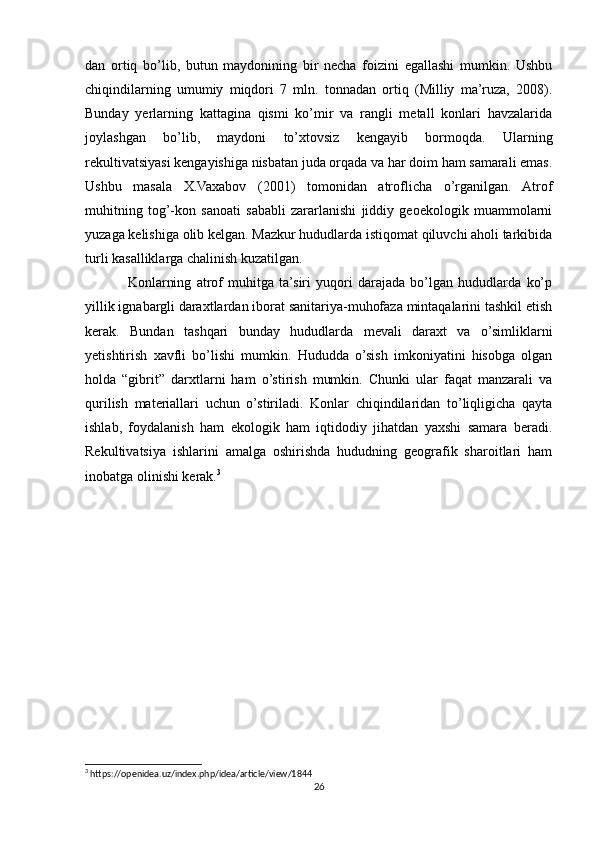 dan   ortiq   bo’lib,   butun   maydonining   bir   necha   foizini   egallashi   mumkin.   Ushbu
chiqindilarning   umumiy   miqdori   7   mln.   tonnadan   ortiq   (Milliy   ma’ruza,   2008).
Bunday   yerlarning   kattagina   qismi   ko’mir   va   rangli   metall   konlari   havzalarida
joylashgan   bo’lib,   maydoni   to’xtovsiz   kengayib   bormoqda.   Ularning
rekultivatsiyasi kengayishiga nisbatan juda orqada va har doim ham samarali emas.
Ushbu   masala   X.Vaxabov   (2001)   tomonidan   atroflicha   o’rganilgan.   Atrof
muhitning   tog’-kon   sanoati   sababli   zararlanishi   jiddiy   geoekologik   muammolarni
yuzaga kelishiga olib kelgan. Mazkur hududlarda istiqomat qiluvchi aholi tarkibida
turli kasalliklarga chalinish kuzatilgan.
Konlarning   atrof   muhitga   ta’siri   yuqori   darajada   bo’lgan   hududlarda   ko’p
yillik ignabargli daraxtlardan iborat sanitariya-muhofaza mintaqalarini tashkil etish
kerak.   Bundan   tashqari   bunday   hududlarda   mevali   daraxt   va   o’simliklarni
yetishtirish   xavfli   bo’lishi   mumkin.   Hududda   o’sish   imkoniyatini   hisobga   olgan
holda   “gibrit”   darxtlarni   ham   o’stirish   mumkin.   Chunki   ular   faqat   manzarali   va
qurilish   materiallari   uchun   o’stiriladi.   Konlar   chiqindilaridan   to’liqligicha   qayta
ishlab,   foydalanish   ham   ekologik   ham   iqtidodiy   jihatdan   yaxshi   samara   beradi.
Rekultivatsiya   ishlarini   amalga   oshirishda   hududning   geografik   sharoitlari   ham
inobatga olinishi kerak. 3
3
 https://openidea.uz/index.php/idea/article/view/1844
26 