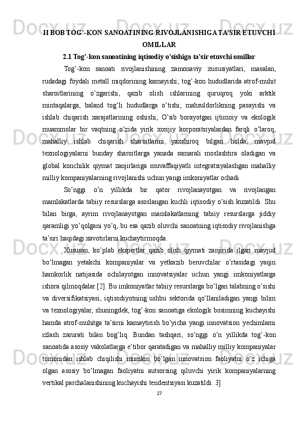 II BOB TOG’-KON SANOATINING RIVOJLANISHIGA TA’SIR ETUVCHI
OMILLAR
2.1 Tog’-kon sanoatining iqtisodiy o’sishiga ta’sir etuvchi omillar
Tog’-kon   sanoati   rivojlanishining   zamonaviy   xususiyatlari,   masalan,
rudadagi  foydali  metall   miqdorining kamayishi;  tog’-kon hududlarida atrof-muhit
sharoitlarining   o’zgarishi,   qazib   olish   ishlarining   quruqroq   yoki   arktik
mintaqalarga,   baland   tog’li   hududlarga   o’tishi;   mahsuldorlikning   pasayishi   va
ishlab   chiqarish   xarajatlarining   oshishi;   O’sib   borayotgan   ijtimoiy   va   ekologik
muammolar   bir   vaqtning   o’zida   yirik   xorijiy   korporatsiyalardan   farqli   o’laroq,
mahalliy   ishlab   chiqarish   sharoitlarini   yaxshiroq   bilgan   holda,   mavjud
texnologiyalarni   bunday   sharoitlarga   yanada   samarali   moslashtira   oladigan   va
global   konchilik   qiymat   zanjirlariga   muvaffaqiyatli   integratsiyalashgan   mahalliy
milliy kompaniyalarning rivojlanishi uchun yangi imkoniyatlar ochadi.
So’nggi   o’n   yillikda   bir   qator   rivojlanayotgan   va   rivojlangan
mamlakatlarda tabiiy resurslarga asoslangan kuchli iqtisodiy o’sish kuzatildi. Shu
bilan   birga,   ayrim   rivojlanayotgan   mamlakatlarning   tabiiy   resurslarga   jiddiy
qaramligi yo’qolgani yo’q, bu esa qazib oluvchi sanoatning iqtisodiy rivojlanishga
ta’siri haqidagi xavotirlarni kuchaytirmoqda.
Xususan,   ko’plab   ekspertlar   qazib   olish   qiymati   zanjirida   ilgari   mavjud
bo’lmagan   yetakchi   kompaniyalar   va   yetkazib   beruvchilar   o’rtasidagi   yaqin
hamkorlik   natijasida   ochilayotgan   innovatsiyalar   uchun   yangi   imkoniyatlarga
ishora qilmoqdalar [2]. Bu imkoniyatlar tabiiy resurslarga bo’lgan talabning o’sishi
va   diversifikatsiyasi,   iqtisodiyotning   ushbu   sektorida   qo’llaniladigan   yangi   bilim
va texnologiyalar, shuningdek, tog’-kon sanoatiga ekologik bosimning kuchayishi
hamda   atrof-muhitga   ta’sirni   kamaytirish   bo’yicha   yangi   innovatsion   yechimlarni
izlash   zarurati   bilan   bog’liq.   Bundan   tashqari,   so’nggi   o’n   yillikda   tog’-kon
sanoatida asosiy vakolatlarga e’tibor qaratadigan va mahalliy milliy kompaniyalar
tomonidan   ishlab   chiqilishi   mumkin   bo’lgan   innovatsion   faoliyatni   o’z   ichiga
olgan   asosiy   bo’lmagan   faoliyatni   autsorsing   qiluvchi   yirik   kompaniyalarning
vertikal parchalanishining kuchayishi tendentsiyasi kuzatildi. 3].
27 