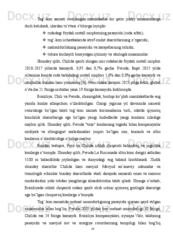 Tog’-kon   sanoati   rivojlangan   mamlakatlar   bir   qator   jiddiy   muammolarga
duch kelishadi, ulardan to’rttasi e’tiborga loyiqdir:
 rudadagi foydali metall miqdorining pasayishi (ruda sifati);
 tog’-kon uchastkalarida atrof-muhit sharoitlarining o’zgarishi;
 mahsuldorlikning pasayishi va xarajatlarning oshishi;
 tobora kuchayib borayotgan ijtimoiy va ekologik muammolar.
Shunday qilib, Chilida qazib olingan mis rudalarida foydali metall miqdori
2010-2017   yillarda   kamaydi.   0,95   dan   0,7%   gacha.   Peruda,   faqat   2015   yilda
Altamina konida ruda tarkibidagi metall miqdori 1,6% dan 0,8% gacha kamaydi va
istiqbollar bundan ham yomonroq [6]. Peru rudasi darajasi 2025 yilga kelib, global
o’rtacha 21 foizga nisbatan yana 19 foizga kamayishi kutilmoqda.
Braziliya, Chili va Peruda, shuningdek, boshqa ko’plab mamlakatlarda eng
yaxshi   konlar   allaqachon   o’zlashtirilgan.   Oxirgi   yigirma   yil   davomida   mineral
resurslarga   bo’lgan   talab   tog’-kon   sanoati   korxonalarini   turli,   odatda   qiyinroq
konchilik   sharoitlariga   ega   bo’lgan   yangi   hududlarda   yangi   konlarni   izlashga
majbur qildi. Shunday qilib, Peruda "toza" konlarning tugashi bilan kompaniyalar
mishyak   va   oltingugurt   aralashmalari   yuqori   bo’lgan   mis,   kumush   va   oltin
konlarini o’zlashtirishga o’tishga majbur.
Bundan   tashqari,   Peru   va   Chilida   ishlab   chiqarish   balandroq   va   ingichka
konlarga o’tmoqda. Shunday qilib, Peruda La Rinconada oltin koni dengiz sathidan
5100   m   balandlikda   joylashgan   va   dunyodagi   eng   baland   hisoblanadi.   Xuddi
shunday   sharoitlar   Chilida   ham   mavjud.   Mavjud   an’anaviy   uskunalar   va
texnologik echimlar  bunday sharoitlarda etarli  darajada samarali emas va maxsus
moslashishni yoki tubdan yangilariga almashtirishni talab qiladi. Shunga o’xshab,
Braziliyada ishlab chiqarish rudani qazib olish uchun qiyinroq geologik sharoitga
ega bo’lgan chuqurroq konlarga o’tmoqda.
Tog’-kon sanoatida mehnat unumdorligining pasayishi qisman qayd etilgan
muammolar bilan bog’liq. Peruda 2005 yildan beri mehnat unumdorligi 30 foizga,
Chilida   esa   24   foizga   kamaydi.   Braziliya   kompaniyalari,   ayniqsa  Vale,   talabning
pasayishi   va   mavjud   suv   va   energiya   resurslarining   tanqisligi   bilan   bog’liq
29 
