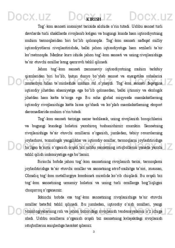 KIRISH
Tog ’ -kon sanoati insoniyat tarixida alohida o’rin tutadi. Ushbu sanoat turli
davrlarda turli shakllarda rivojlanib kelgan va bugungi kunda ham iqtisodiyotning
muhim   tarmoqlaridan   biri   bo’lib   qolmoqda.   Tog’-kon   sanoati   nafaqat   milliy
iqtisodiyotlarni   rivojlantirishda,   balki   jahon   iqtisodiyotiga   ham   sezilarli   ta’sir
ko’rsatmoqda.   Mazkur  kurs  ishida   jahon  tog’-kon  sanoati  va   uning  rivojlanishiga
ta’sir etuvchi omillar keng qamrovli tahlil qilinadi.
Jahon   tog’-kon   sanoati   zamonaviy   iqtisodiyotning   muhim   tarkibiy
qismlaridan   biri   bo’lib,   butun   dunyo   bo’ylab   sanoat   va   energetika   sohalarini
xomashyo   bilan   ta’minlashda   muhim   rol   o’ynaydi.   Tog’-kon   sanoati   faqatgina
iqtisodiy   jihatdan   ahamiyatga   ega   bo’lib   qolmasdan,   balki   ijtimoiy   va   ekologik
jihatdan   ham   katta   ta’sirga   ega.   Bu   soha   global   miqyosda   mamlakatlarning
iqtisodiy   rivojlanishiga   katta   hissa   qo’shadi   va   ko’plab   mamlakatlarning   eksport
daromadlarida muhim o’rin tutadi.
Tog’-kon   sanoati   tarixiga   nazar   tashlasak,   uning   rivojlanish   bosqichlarini
va   bugungi   kundagi   holatini   yaxshiroq   tushunishimiz   mumkin.   Sanoatning
rivojlanishiga   ta’sir   etuvchi   omillarni   o’rganish,   jumladan,   tabiiy   resurslarning
joylashuvi, texnologik yangiliklar va iqtisodiy omillar, tarmoqlarni joylashtirishga
bo’lgan ta’sirni o’rganish orqali biz ushbu sanoatning istiqbollarini yanada yaxshi
tahlil qilish imkoniyatiga ega bo’lamiz.
Birinchi   bobda   jahon   tog’-kon   sanoatining   rivojlanish   tarixi,   tarmoqlarni
joylashtirishga   ta’sir   etuvchi   omillar   va   sanoatning   atrof-muhitga   ta’siri,   xususan,
Olmaliq  tog’-kon  metallurgiya  kombinati   misolida  ko’rib  chiqiladi.  Bu   orqali  biz
tog’-kon   sanoatining   umumiy   holatini   va   uning   turli   omillarga   bog’liqligini
chuqurroq o’rganamiz.
Ikkinchi   bobda   esa   tog’-kon   sanoatining   rivojlanishiga   ta’sir   etuvchi
omillar   batafsil   tahlil   qilinadi.   Bu   jumladan,   iqtisodiy   o’sish   omillari,   yangi
texnologiyalarning roli va jahon bozoridagi rivojlanish tendensiyalarini o’z ichiga
oladi.   Ushbu   omillarni   o’rganish   orqali   biz   sanoatning   kelajakdagi   rivojlanish
istiqbollarini aniqlashga harakat qilamiz.
3 