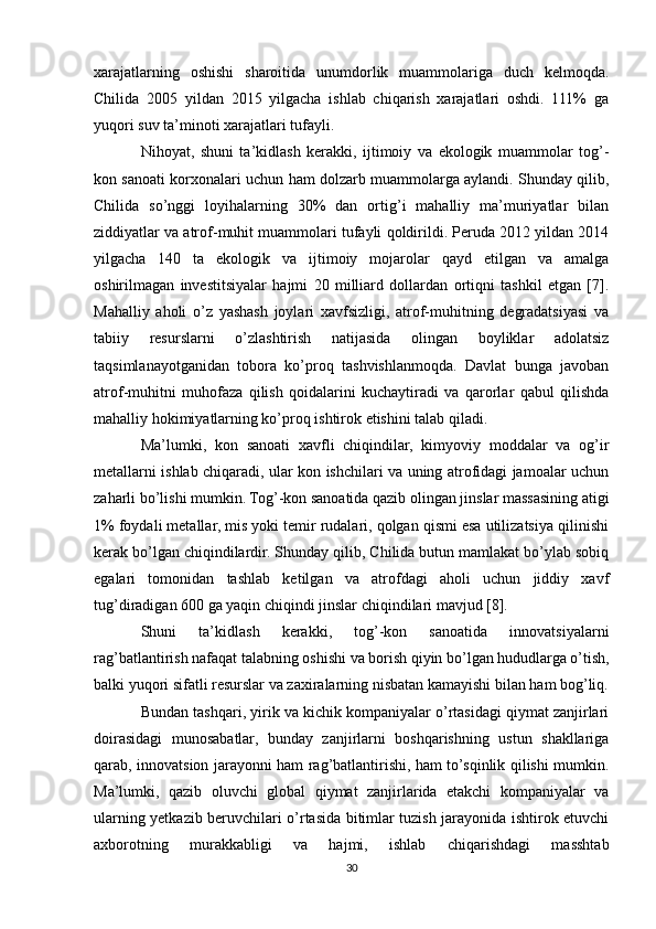 xarajatlarning   oshishi   sharoitida   unumdorlik   muammolariga   duch   kelmoqda.
Chilida   2005   yildan   2015   yilgacha   ishlab   chiqarish   xarajatlari   oshdi.   111%   ga
yuqori suv ta’minoti xarajatlari tufayli.
Nihoyat,   shuni   ta’kidlash   kerakki,   ijtimoiy   va   ekologik   muammolar   tog’-
kon sanoati korxonalari uchun ham dolzarb muammolarga aylandi. Shunday qilib,
Chilida   so’nggi   loyihalarning   30%   dan   ortig’i   mahalliy   ma’muriyatlar   bilan
ziddiyatlar va atrof-muhit muammolari tufayli qoldirildi. Peruda 2012 yildan 2014
yilgacha   140   ta   ekologik   va   ijtimoiy   mojarolar   qayd   etilgan   va   amalga
oshirilmagan   investitsiyalar   hajmi   20   milliard   dollardan   ortiqni   tashkil   etgan   [7].
Mahalliy   aholi   o’z   yashash   joylari   xavfsizligi,   atrof-muhitning   degradatsiyasi   va
tabiiy   resurslarni   o’zlashtirish   natijasida   olingan   boyliklar   adolatsiz
taqsimlanayotganidan   tobora   ko’proq   tashvishlanmoqda.   Davlat   bunga   javoban
atrof-muhitni   muhofaza   qilish   qoidalarini   kuchaytiradi   va   qarorlar   qabul   qilishda
mahalliy hokimiyatlarning ko’proq ishtirok etishini talab qiladi.
Ma’lumki,   kon   sanoati   xavfli   chiqindilar,   kimyoviy   moddalar   va   og’ir
metallarni ishlab chiqaradi, ular kon ishchilari va uning atrofidagi jamoalar uchun
zaharli bo’lishi mumkin. Tog’-kon sanoatida qazib olingan jinslar massasining atigi
1% foydali metallar, mis yoki temir rudalari, qolgan qismi esa utilizatsiya qilinishi
kerak bo’lgan chiqindilardir. Shunday qilib, Chilida butun mamlakat bo’ylab sobiq
egalari   tomonidan   tashlab   ketilgan   va   atrofdagi   aholi   uchun   jiddiy   xavf
tug’diradigan 600 ga yaqin chiqindi jinslar chiqindilari mavjud [8].
Shuni   ta’kidlash   kerakki,   tog’-kon   sanoatida   innovatsiyalarni
rag’batlantirish nafaqat talabning oshishi va borish qiyin bo’lgan hududlarga o’tish,
balki yuqori sifatli resurslar va zaxiralarning nisbatan kamayishi bilan ham bog’liq.
Bundan tashqari, yirik va kichik kompaniyalar o’rtasidagi qiymat zanjirlari
doirasidagi   munosabatlar,   bunday   zanjirlarni   boshqarishning   ustun   shakllariga
qarab, innovatsion jarayonni ham rag’batlantirishi, ham to’sqinlik qilishi mumkin.
Ma’lumki,   qazib   oluvchi   global   qiymat   zanjirlarida   etakchi   kompaniyalar   va
ularning yetkazib beruvchilari o’rtasida bitimlar tuzish jarayonida ishtirok etuvchi
axborotning   murakkabligi   va   hajmi,   ishlab   chiqarishdagi   masshtab
30 