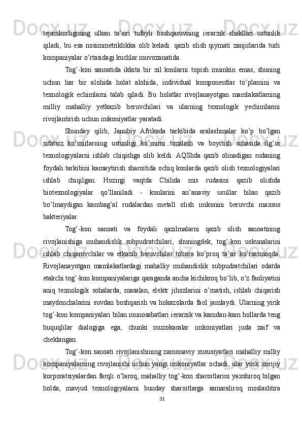 tejamkorligining   ulkan   ta’siri   tufayli   boshqaruvning   ierarxik   shakllari   ustunlik
qiladi,   bu   esa   nosimmetriklikka   olib   keladi.   qazib   olish   qiymati   zanjirlarida   turli
kompaniyalar o’rtasidagi kuchlar muvozanatida.
Tog’-kon   sanoatida   ikkita   bir   xil   konlarni   topish   mumkin   emas,   shuning
uchun   har   bir   alohida   holat   alohida,   individual   komponentlar   to’plamini   va
texnologik   echimlarni   talab   qiladi.   Bu   holatlar   rivojlanayotgan   mamlakatlarning
milliy   mahalliy   yetkazib   beruvchilari   va   ularning   texnologik   yechimlarini
rivojlantirish uchun imkoniyatlar yaratadi.
Shunday   qilib,   Janubiy   Afrikada   tarkibida   aralashmalar   ko’p   bo’lgan
sifatsiz   ko’mirlarning   ustunligi   ko’mirni   tozalash   va   boyitish   sohasida   ilg’or
texnologiyalarni   ishlab   chiqishga   olib   keldi.  AQShda   qazib   olinadigan   rudaning
foydali tarkibini kamaytirish sharoitida ochiq konlarda qazib olish texnologiyalari
ishlab   chiqilgan.   Hozirgi   vaqtda   Chilida   mis   rudasini   qazib   olishda
biotexnologiyalar   qo’llaniladi   -   konlarini   an’anaviy   usullar   bilan   qazib
bo’lmaydigan   kambag’al   rudalardan   metall   olish   imkonini   beruvchi   maxsus
bakteriyalar.
Tog’-kon   sanoati   va   foydali   qazilmalarni   qazib   olish   sanoatining
rivojlanishiga   muhandislik   subpudratchilari,   shuningdek,   tog’-kon   uskunalarini
ishlab   chiqaruvchilar   va   etkazib   beruvchilar   tobora   ko’proq   ta’sir   ko’rsatmoqda.
Rivojlanayotgan   mamlakatlardagi   mahalliy   muhandislik   subpudratchilari   odatda
etakchi tog’-kon kompaniyalariga qaraganda ancha kichikroq bo’lib, o’z faoliyatini
aniq   texnologik   sohalarda,   masalan,   elektr   jihozlarini   o’rnatish,   ishlab   chiqarish
maydonchalarini   suvdan   boshqarish   va   hokazolarda   faol   jamlaydi.   Ularning   yirik
tog’-kon kompaniyalari bilan munosabatlari ierarxik va kamdan-kam hollarda teng
huquqlilar   dialogiga   ega,   chunki   muzokaralar   imkoniyatlari   juda   zaif   va
cheklangan.
Tog’-kon sanoati  rivojlanishining zamonaviy xususiyatlari  mahalliy milliy
kompaniyalarning rivojlanishi  uchun yangi  imkoniyatlar  ochadi, ular  yirik xorijiy
korporatsiyalardan farqli o’laroq, mahalliy tog’-kon sharoitlarini yaxshiroq bilgan
holda,   mavjud   texnologiyalarni   bunday   sharoitlarga   samaraliroq   moslashtira
31 