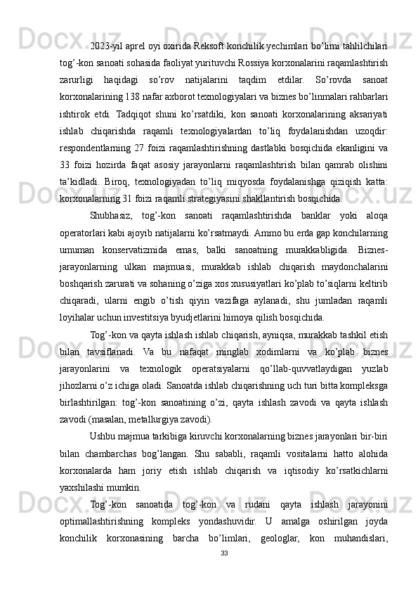 2023-yil aprel oyi oxirida Reksoft konchilik yechimlari bo’limi tahlilchilari
tog’-kon sanoati sohasida faoliyat yurituvchi Rossiya korxonalarini raqamlashtirish
zarurligi   haqidagi   so’rov   natijalarini   taqdim   etdilar.   So’rovda   sanoat
korxonalarining 138 nafar axborot texnologiyalari va biznes bo’linmalari rahbarlari
ishtirok   etdi.   Tadqiqot   shuni   ko’rsatdiki,   kon   sanoati   korxonalarining   aksariyati
ishlab   chiqarishda   raqamli   texnologiyalardan   to’liq   foydalanishdan   uzoqdir:
respondentlarning  27   foizi   raqamlashtirishning  dastlabki   bosqichida   ekanligini   va
33   foizi   hozirda   faqat   asosiy   jarayonlarni   raqamlashtirish   bilan   qamrab   olishini
ta’kidladi.   Biroq,   texnologiyadan   to’liq   miqyosda   foydalanishga   qiziqish   katta:
korxonalarning 31 foizi raqamli strategiyasini shakllantirish bosqichida.
Shubhasiz,   tog’-kon   sanoati   raqamlashtirishda   banklar   yoki   aloqa
operatorlari kabi ajoyib natijalarni ko’rsatmaydi. Ammo bu erda gap konchilarning
umuman   konservatizmida   emas,   balki   sanoatning   murakkabligida.   Biznes-
jarayonlarning   ulkan   majmuasi,   murakkab   ishlab   chiqarish   maydonchalarini
boshqarish zarurati va sohaning o’ziga xos xususiyatlari ko’plab to’siqlarni keltirib
chiqaradi,   ularni   engib   o’tish   qiyin   vazifaga   aylanadi,   shu   jumladan   raqamli
loyihalar uchun investitsiya byudjetlarini himoya qilish bosqichida.
Tog’-kon va qayta ishlash ishlab chiqarish, ayniqsa, murakkab tashkil etish
bilan   tavsiflanadi.   Va   bu   nafaqat   minglab   xodimlarni   va   ko’plab   biznes
jarayonlarini   va   texnologik   operatsiyalarni   qo’llab-quvvatlaydigan   yuzlab
jihozlarni o’z ichiga oladi. Sanoatda ishlab chiqarishning uch turi bitta kompleksga
birlashtirilgan:   tog’-kon   sanoatining   o’zi,   qayta   ishlash   zavodi   va   qayta   ishlash
zavodi (masalan, metallurgiya zavodi).
Ushbu majmua tarkibiga kiruvchi korxonalarning biznes jarayonlari bir-biri
bilan   chambarchas   bog’langan.   Shu   sababli,   raqamli   vositalarni   hatto   alohida
korxonalarda   ham   joriy   etish   ishlab   chiqarish   va   iqtisodiy   ko’rsatkichlarni
yaxshilashi mumkin.
Tog’-kon   sanoatida   tog’-kon   va   rudani   qayta   ishlash   jarayonini
optimallashtirishning   kompleks   yondashuvidir.   U   amalga   oshirilgan   joyda
konchilik   korxonasining   barcha   bo’limlari,   geologlar,   kon   muhandislari,
33 