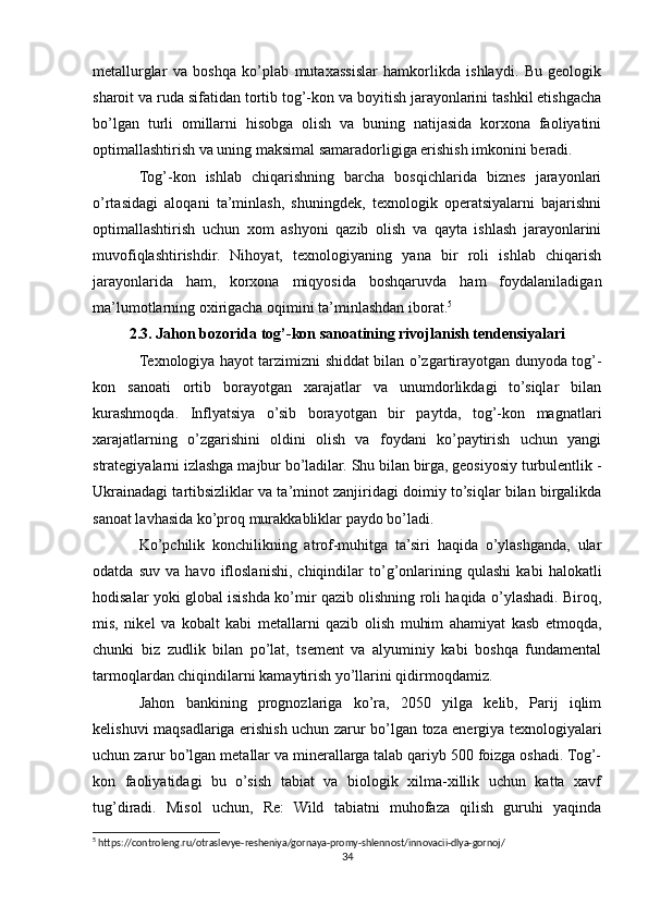 metallurglar   va   boshqa   ko’plab   mutaxassislar   hamkorlikda   ishlaydi.   Bu   geologik
sharoit va ruda sifatidan tortib tog’-kon va boyitish jarayonlarini tashkil etishgacha
bo’lgan   turli   omillarni   hisobga   olish   va   buning   natijasida   korxona   faoliyatini
optimallashtirish va uning maksimal samaradorligiga erishish imkonini beradi.
Tog’-kon   ishlab   chiqarishning   barcha   bosqichlarida   biznes   jarayonlari
o’rtasidagi   aloqani   ta’minlash,   shuningdek,   texnologik   operatsiyalarni   bajarishni
optimallashtirish   uchun   xom   ashyoni   qazib   olish   va   qayta   ishlash   jarayonlarini
muvofiqlashtirishdir.   Nihoyat,   texnologiyaning   yana   bir   roli   ishlab   chiqarish
jarayonlarida   ham,   korxona   miqyosida   boshqaruvda   ham   foydalaniladigan
ma’lumotlarning oxirigacha oqimini ta’minlashdan iborat. 5
2.3. Jahon bozorida tog’-kon sanoatining rivojlanish tendensiyalari
Texnologiya hayot tarzimizni shiddat bilan o’zgartirayotgan dunyoda tog’-
kon   sanoati   ortib   borayotgan   xarajatlar   va   unumdorlikdagi   to’siqlar   bilan
kurashmoqda.   Inflyatsiya   o’sib   borayotgan   bir   paytda,   tog’-kon   magnatlari
xarajatlarning   o’zgarishini   oldini   olish   va   foydani   ko’paytirish   uchun   yangi
strategiyalarni izlashga majbur bo’ladilar. Shu bilan birga, geosiyosiy turbulentlik -
Ukrainadagi tartibsizliklar va ta’minot zanjiridagi doimiy to’siqlar bilan birgalikda
sanoat lavhasida ko’proq murakkabliklar paydo bo’ladi.
Ko’pchilik   konchilikning   atrof-muhitga   ta’siri   haqida   o’ylashganda,   ular
odatda   suv   va   havo   ifloslanishi,   chiqindilar   to’g’onlarining   qulashi   kabi   halokatli
hodisalar yoki global isishda ko’mir qazib olishning roli haqida o’ylashadi. Biroq,
mis,   nikel   va   kobalt   kabi   metallarni   qazib   olish   muhim   ahamiyat   kasb   etmoqda,
chunki   biz   zudlik   bilan   po’lat,   tsement   va   alyuminiy   kabi   boshqa   fundamental
tarmoqlardan chiqindilarni kamaytirish yo’llarini qidirmoqdamiz.
Jahon   bankining   prognozlariga   ko’ra,   2050   yilga   kelib,   Parij   iqlim
kelishuvi maqsadlariga erishish uchun zarur bo’lgan toza energiya texnologiyalari
uchun zarur bo’lgan metallar va minerallarga talab qariyb 500 foizga oshadi. Tog’-
kon   faoliyatidagi   bu   o’sish   tabiat   va   biologik   xilma-xillik   uchun   katta   xavf
tug’diradi.   Misol   uchun,   Re:   Wild   tabiatni   muhofaza   qilish   guruhi   yaqinda
5
 https://controleng.ru/otraslevye-resheniya/gornaya-promy-shlennost/innovacii-dlya-gornoj/
34 
