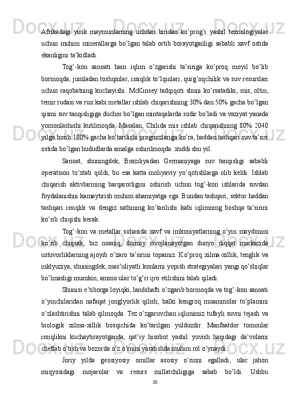 Afrikadagi   yirik   maymunlarning   uchdan   biridan   ko’prog’i   yashil   texnologiyalar
uchun   muhim   minerallarga   bo’lgan   talab   ortib   borayotganligi   sababli   xavf   ostida
ekanligini ta’kidladi.
Tog’-kon   sanoati   ham   iqlim   o’zgarishi   ta’siriga   ko’proq   moyil   bo’lib
bormoqda, jumladan toshqinlar, issiqlik to’lqinlari, qurg’oqchilik va suv resurslari
uchun   raqobatning   kuchayishi.   McKinsey   tadqiqoti   shuni   ko’rsatadiki,   mis,   oltin,
temir rudasi va rux kabi metallar ishlab chiqarishning 30% dan 50% gacha bo’lgan
qismi suv tanqisligiga duchor bo’lgan mintaqalarda sodir bo’ladi va vaziyat yanada
yomonlashishi   kutilmoqda.   Masalan,   Chilida   mis   ishlab   chiqarishning   80%   2040
yilga borib 100% gacha ko’tarilishi prognozlariga ko’ra, haddan tashqari suv ta’siri
ostida bo’lgan hududlarda amalga oshirilmoqda. xuddi shu yil.
Sanoat,   shuningdek,   Braziliyadan   Germaniyaga   suv   tanqisligi   sababli
operatsion   to’xtab   qoldi,   bu   esa   katta   moliyaviy   yo’qotishlarga   olib   keldi.   Ishlab
chiqarish   aktivlarining   barqarorligini   oshirish   uchun   tog’-kon   ishlarida   suvdan
foydalanishni kamaytirish muhim ahamiyatga ega. Bundan tashqari, sektor haddan
tashqari   issiqlik   va   dengiz   sathining   ko’tarilishi   kabi   iqlimning   boshqa   ta’sirini
ko’rib chiqishi kerak.
Tog’-kon   va   metallar   sohasida   xavf   va   imkoniyatlarning   o’yin   maydonini
ko’rib   chiqsak,   biz   noaniq,   doimiy   rivojlanayotgan   dunyo   diqqat   markazida
ustuvorliklarning  ajoyib  o’zaro  ta’sirini   topamiz.   Ko’proq  xilma-xillik,  tenglik  va
inklyuziya, shuningdek, mas’uliyatli konlarni yopish strategiyalari yangi qo’shiqlar
bo’lmasligi mumkin, ammo ular to’g’ri ijro etilishini talab qiladi.
Shunisi e’tiborga loyiqki, landshafti o’zgarib bormoqda va tog’-kon sanoati
o’yinchilaridan   nafaqat   jonglyorlik   qilish,   balki   kengroq   muammolar   to’plamini
o’zlashtirishni talab qilmoqda. Tez o’zgaruvchan iqlimimiz tufayli suvni tejash va
biologik   xilma-xillik   bosqichida   ko’tarilgan   yulduzdir.   Manfaatdor   tomonlar
issiqlikni   kuchaytirayotganda,   qat’iy   hisobot   yashil   yuvish   haqidagi   da’volarni
chetlab o’tish va bozorda o’z o’rnini yaratishda muhim rol o’ynaydi.
Joriy   yilda   geosiyosiy   omillar   asosiy   o’rinni   egalladi,   ular   jahon
miqyosidagi   mojarolar   va   resurs   millatchiligiga   sabab   bo’ldi.   Ushbu
35 