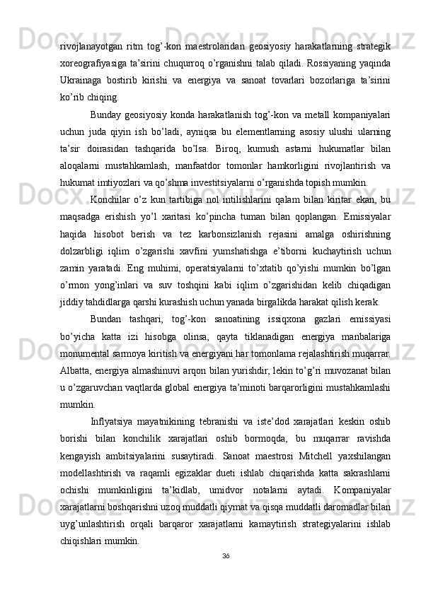 rivojlanayotgan   ritm   tog’-kon   maestrolaridan   geosiyosiy   harakatlarning   strategik
xoreografiyasiga ta’sirini  chuqurroq o’rganishni  talab qiladi. Rossiyaning yaqinda
Ukrainaga   bostirib   kirishi   va   energiya   va   sanoat   tovarlari   bozorlariga   ta’sirini
ko’rib chiqing.
Bunday   geosiyosiy   konda   harakatlanish   tog’-kon   va  metall   kompaniyalari
uchun   juda   qiyin   ish   bo’ladi,   ayniqsa   bu   elementlarning   asosiy   ulushi   ularning
ta’sir   doirasidan   tashqarida   bo’lsa.   Biroq,   kumush   astarni   hukumatlar   bilan
aloqalarni   mustahkamlash,   manfaatdor   tomonlar   hamkorligini   rivojlantirish   va
hukumat imtiyozlari va qo’shma investitsiyalarni o’rganishda topish mumkin.
Konchilar   o’z   kun   tartibiga   nol   intilishlarini   qalam   bilan   kiritar   ekan,   bu
maqsadga   erishish   yo’l   xaritasi   ko’pincha   tuman   bilan   qoplangan.   Emissiyalar
haqida   hisobot   berish   va   tez   karbonsizlanish   rejasini   amalga   oshirishning
dolzarbligi   iqlim   o’zgarishi   xavfini   yumshatishga   e’tiborni   kuchaytirish   uchun
zamin   yaratadi.   Eng   muhimi,   operatsiyalarni   to’xtatib   qo’yishi   mumkin   bo’lgan
o’rmon   yong’inlari   va   suv   toshqini   kabi   iqlim   o’zgarishidan   kelib   chiqadigan
jiddiy tahdidlarga qarshi kurashish uchun yanada birgalikda harakat qilish kerak.
Bundan   tashqari,   tog’-kon   sanoatining   issiqxona   gazlari   emissiyasi
bo’yicha   katta   izi   hisobga   olinsa,   qayta   tiklanadigan   energiya   manbalariga
monumental sarmoya kiritish va energiyani har tomonlama rejalashtirish muqarrar.
Albatta, energiya almashinuvi arqon bilan yurishdir, lekin to’g’ri muvozanat bilan
u o’zgaruvchan vaqtlarda global energiya ta’minoti barqarorligini mustahkamlashi
mumkin.
Inflyatsiya   mayatnikining   tebranishi   va   iste’dod   xarajatlari   keskin   oshib
borishi   bilan   konchilik   xarajatlari   oshib   bormoqda,   bu   muqarrar   ravishda
kengayish   ambitsiyalarini   susaytiradi.   Sanoat   maestrosi   Mitchell   yaxshilangan
modellashtirish   va   raqamli   egizaklar   dueti   ishlab   chiqarishda   katta   sakrashlarni
ochishi   mumkinligini   ta’kidlab,   umidvor   notalarni   aytadi.   Kompaniyalar
xarajatlarni boshqarishni uzoq muddatli qiymat va qisqa muddatli daromadlar bilan
uyg’unlashtirish   orqali   barqaror   xarajatlarni   kamaytirish   strategiyalarini   ishlab
chiqishlari mumkin.
36 