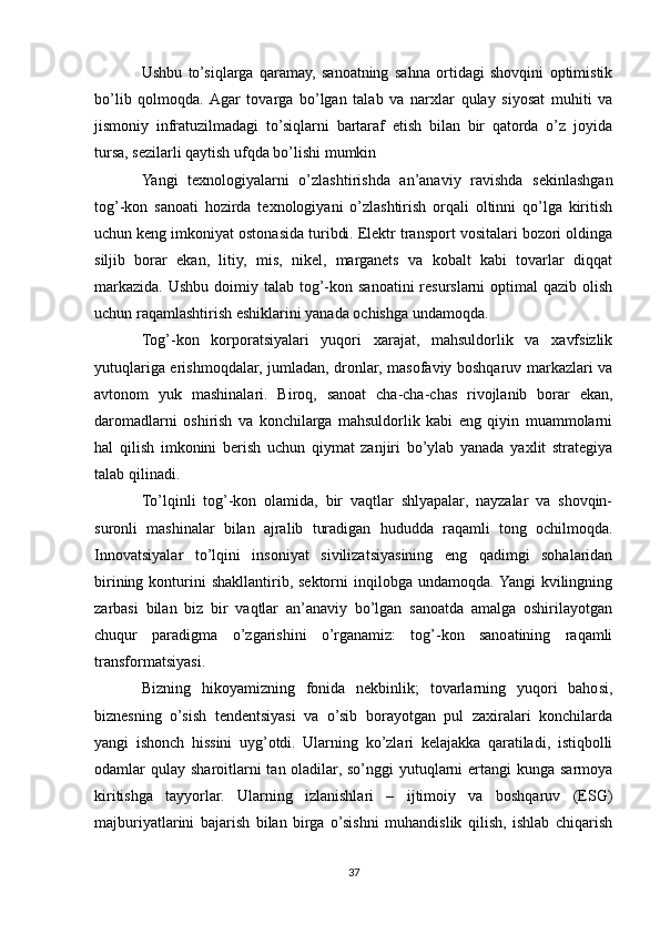 Ushbu   to’siqlarga   qaramay,   sanoatning   sahna   ortidagi   shovqini   optimistik
bo’lib   qolmoqda.  Agar   tovarga   bo’lgan   talab   va   narxlar   qulay   siyosat   muhiti   va
jismoniy   infratuzilmadagi   to’siqlarni   bartaraf   etish   bilan   bir   qatorda   o’z   joyida
tursa, sezilarli qaytish ufqda bo’lishi mumkin
Yangi   texnologiyalarni   o’zlashtirishda   an’anaviy   ravishda   sekinlashgan
tog’-kon   sanoati   hozirda   texnologiyani   o’zlashtirish   orqali   oltinni   qo’lga   kiritish
uchun keng imkoniyat ostonasida turibdi. Elektr transport vositalari bozori oldinga
siljib   borar   ekan,   litiy,   mis,   nikel,   marganets   va   kobalt   kabi   tovarlar   diqqat
markazida.  Ushbu doimiy talab tog’-kon sanoatini  resurslarni  optimal  qazib olish
uchun raqamlashtirish eshiklarini yanada ochishga undamoqda.
Tog’-kon   korporatsiyalari   yuqori   xarajat,   mahsuldorlik   va   xavfsizlik
yutuqlariga erishmoqdalar, jumladan, dronlar, masofaviy boshqaruv markazlari va
avtonom   yuk   mashinalari.   Biroq,   sanoat   cha-cha-chas   rivojlanib   borar   ekan,
daromadlarni   oshirish   va   konchilarga   mahsuldorlik   kabi   eng   qiyin   muammolarni
hal   qilish   imkonini   berish   uchun   qiymat   zanjiri   bo’ylab   yanada   yaxlit   strategiya
talab qilinadi.
To’lqinli   tog’-kon   olamida,   bir   vaqtlar   shlyapalar,   nayzalar   va   shovqin-
suronli   mashinalar   bilan   ajralib   turadigan   hududda   raqamli   tong   ochilmoqda.
Innovatsiyalar   to’lqini   insoniyat   sivilizatsiyasining   eng   qadimgi   sohalaridan
birining  konturini  shakllantirib,  sektorni   inqilobga  undamoqda. Yangi  kvilingning
zarbasi   bilan   biz   bir   vaqtlar   an’anaviy   bo’lgan   sanoatda   amalga   oshirilayotgan
chuqur   paradigma   o’zgarishini   o’rganamiz:   tog’-kon   sanoatining   raqamli
transformatsiyasi.
Bizning   hikoyamizning   fonida   nekbinlik;   tovarlarning   yuqori   bahosi,
biznesning   o’sish   tendentsiyasi   va   o’sib   borayotgan   pul   zaxiralari   konchilarda
yangi   ishonch   hissini   uyg’otdi.   Ularning   ko’zlari   kelajakka   qaratiladi,   istiqbolli
odamlar  qulay  sharoitlarni  tan oladilar, so’nggi  yutuqlarni  ertangi  kunga sarmoya
kiritishga   tayyorlar.   Ularning   izlanishlari   –   ijtimoiy   va   boshqaruv   (ESG)
majburiyatlarini   bajarish   bilan   birga   o’sishni   muhandislik   qilish,   ishlab   chiqarish
37 