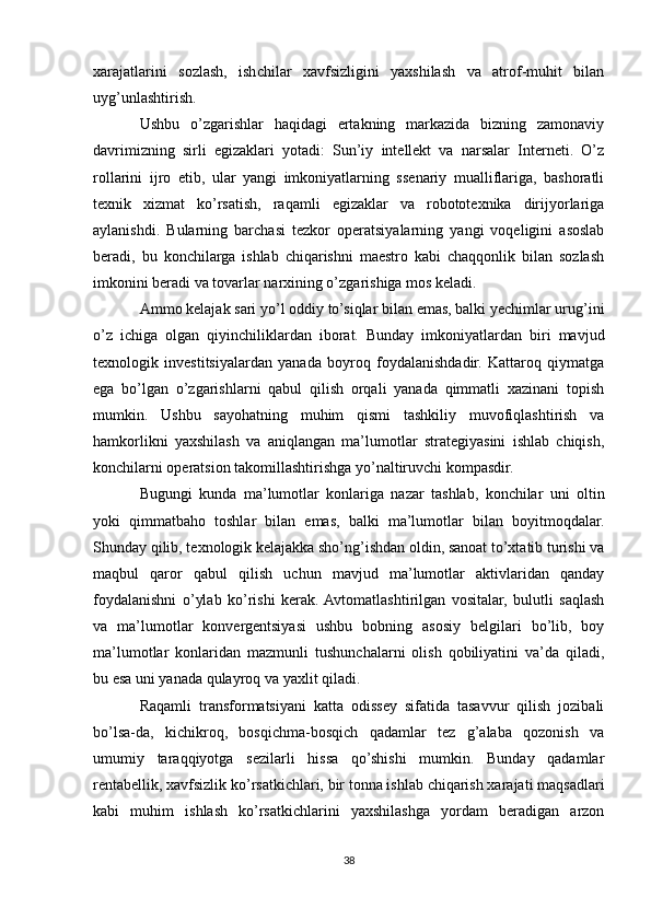 xarajatlarini   sozlash,   ishchilar   xavfsizligini   yaxshilash   va   atrof-muhit   bilan
uyg’unlashtirish.
Ushbu   o’zgarishlar   haqidagi   ertakning   markazida   bizning   zamonaviy
davrimizning   sirli   egizaklari   yotadi:   Sun’iy   intellekt   va   narsalar   Interneti.   O’z
rollarini   ijro   etib,   ular   yangi   imkoniyatlarning   ssenariy   mualliflariga,   bashoratli
texnik   xizmat   ko’rsatish,   raqamli   egizaklar   va   robototexnika   dirijyorlariga
aylanishdi.   Bularning   barchasi   tezkor   operatsiyalarning   yangi   voqeligini   asoslab
beradi,   bu   konchilarga   ishlab   chiqarishni   maestro   kabi   chaqqonlik   bilan   sozlash
imkonini beradi va tovarlar narxining o’zgarishiga mos keladi.
Ammo kelajak sari yo’l oddiy to’siqlar bilan emas, balki yechimlar urug’ini
o’z   ichiga   olgan   qiyinchiliklardan   iborat.   Bunday   imkoniyatlardan   biri   mavjud
texnologik   investitsiyalardan   yanada   boyroq   foydalanishdadir.   Kattaroq   qiymatga
ega   bo’lgan   o’zgarishlarni   qabul   qilish   orqali   yanada   qimmatli   xazinani   topish
mumkin.   Ushbu   sayohatning   muhim   qismi   tashkiliy   muvofiqlashtirish   va
hamkorlikni   yaxshilash   va   aniqlangan   ma’lumotlar   strategiyasini   ishlab   chiqish,
konchilarni operatsion takomillashtirishga yo’naltiruvchi kompasdir.
Bugungi   kunda   ma’lumotlar   konlariga   nazar   tashlab,   konchilar   uni   oltin
yoki   qimmatbaho   toshlar   bilan   emas,   balki   ma’lumotlar   bilan   boyitmoqdalar.
Shunday qilib, texnologik kelajakka sho’ng’ishdan oldin, sanoat to’xtatib turishi va
maqbul   qaror   qabul   qilish   uchun   mavjud   ma’lumotlar   aktivlaridan   qanday
foydalanishni   o’ylab   ko’rishi   kerak.  Avtomatlashtirilgan   vositalar,   bulutli   saqlash
va   ma’lumotlar   konvergentsiyasi   ushbu   bobning   asosiy   belgilari   bo’lib,   boy
ma’lumotlar   konlaridan   mazmunli   tushunchalarni   olish   qobiliyatini   va’da   qiladi,
bu esa uni yanada qulayroq va yaxlit qiladi.
Raqamli   transformatsiyani   katta   odissey   sifatida   tasavvur   qilish   jozibali
bo’lsa-da,   kichikroq,   bosqichma-bosqich   qadamlar   tez   g’alaba   qozonish   va
umumiy   taraqqiyotga   sezilarli   hissa   qo’shishi   mumkin.   Bunday   qadamlar
rentabellik, xavfsizlik ko’rsatkichlari, bir tonna ishlab chiqarish xarajati maqsadlari
kabi   muhim   ishlash   ko’rsatkichlarini   yaxshilashga   yordam   beradigan   arzon
38 