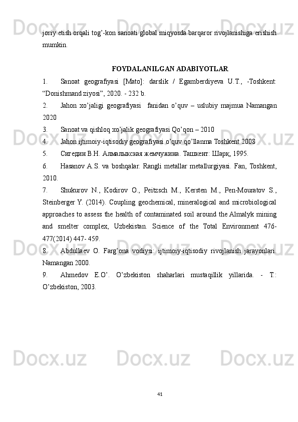 joriy etish orqali tog’-kon sanoati global miqyosda barqaror rivojlanishiga erishish
mumkin.
FOYDALANILGAN ADABIYOTLAR
1. Sanoat   geografiyasi   [Mato]:   darslik   /   Egamberdiyeva   U.T.,   -Toshkent:
“Donishmand ziyosi”, 2020. - 232 b.
2. Jahon   xo’jaligi   geografiyasi     fanidan   o’quv   –   uslubiy   majmua   Namangan
2020
3. Sanoat va qishloq xo’jalik geografiyasi Qo’qon – 2010
4. Jahon ijtimoiy-iqtisodiy geografiyasi o’quv qo’llanma Toshkent 2008
5. Сигедин В.Н. Алмалыкская жемчужина.  Ташкент: Шарқ, 1995.
6. Hasanov  A.S.   va   boshqalar.   Rangli   metallar   metallurgiyasi.   Fan,  Toshkent,
2010.
7. Shukurov   N.,   Kodirov   O.,   Peitzsch   M.,   Kersten   M.,   Pen-Mouratov   S.,
Steinberger  Y.   (2014).   Coupling   geochemical,   mineralogical   and   microbiological
approaches   to   assess   the   health   of   contaminated   soil   around   the  Almalyk   mining
and   smelter   complex,   Uzbekistan.   Science   of   the   Total   Environment   476-
477(2014) 447- 459.
8. Abdullaev   O.   Farg’ona   vodiysi:   ijtimoiy-iqtisodiy   rivojlanish   jarayonlari.
Namangan 2000.
9. Ahmedov   E.O’.   O’zbekiston   shaharlari   mustaqillik   yillarida.   -   T.:
O’zbekiston, 2003.
41 