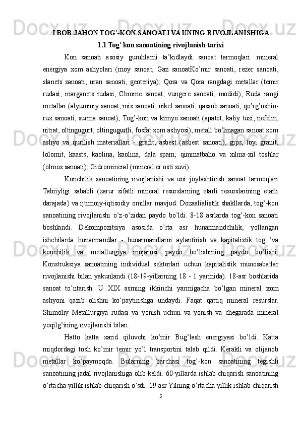 I BOB   JAHON TOG’-KON SANOATI VA UNING RIVOJLANISHIGA
1.1 Tog’ kon sanoatining rivojlanish tаrixi
Kon   sanoati   asosiy   guruhlarni   ta’kidlaydi   sanoat   tarmoqlari:   mineral
energiya   xom   ashyolari   (moy   sanoat,   Gaz   sanoatKo’mir   sanoati,   rezer   sanoati,
slanets   sanoati,   uran   sanoati,   geoteriya);   Qora   va   Qora   rangdagi   metallar   (temir
rudasi,   marganets   rudasi,   Chrome   sanoat,   vungere   sanoati,   modidi);   Ruda   rangi
metallar (alyuminiy sanoat, mis sanoati, nikel sanoati, qassob sanoati, qo’rg’oshin-
rux sanoati, surma sanoat); Tog’-kon va kimyo sanoati (apatot, kaliy tuzi, nefelin,
nitrat, oltingugurt, oltingugurtli, fosfat xom ashyosi); metall bo’lmagan sanoat xom
ashyo   va   qurilish   materiallari   -   grafit,   asbest   (asbest   sanoati),   gips,   loy,   granit,
lolomit,   kaasts,   kaolina,   kaolina,   dala   spam;   qimmatbaho   va   xilma-xil   toshlar
(olmos sanoati); Gidromineral (mineral er osti suvi). 
Konchilik   sanoatining   rivojlanishi   va   uni   joylashtirish   sanoat   tarmoqlari
Tabiiyligi   sababli   (zarur   sifatli   mineral   resurslarning   etarli   resurslarining   etarli
darajada) va ijtimoiy-iqtisodiy omillar mavjud. Dozaalialistik shakllarda, tog’-kon
sanoatining   rivojlanishi   o’z-o’zidan   paydo   bo’ldi.   8-18   asrlarda   tog’-kon   sanoati
boshlandi.   Dekompozitsiya   asosida   o’rta   asr   hunarmandchilik,   yollangan
ishchilarda   hunarmandlar   -   hunarmandlarni   aylantirish   va   kapitalistik   tog   ‘va
konchilik   va   metallurgiya   mojarosi   paydo   bo’lishining   paydo   bo’lishi.
Konstruksiya   sanoatining   individual   sektorlari   uchun   kapitalistik   munosabatlar
rivojlanishi  bilan  yakunlandi  (18-19-yillarning 18 -  1 yarmida). 18-asr  boshlarida
sanoat   to’ntarish.   U   XIX   asrning   ikkinchi   yarmigacha   bo’lgan   mineral   xom
ashyoni   qazib   olishni   ko’paytirishga   undaydi.   Faqat   qattiq   mineral   resurslar.
Shimoliy   Metallurgiya   rudasi   va   yonish   uchun   va   yonish   va   chegarada   mineral
yoqilg’ining rivojlanishi bilan. 
Hatto   katta   xarid   qiluvchi   ko’mir   Bug’lash   energiyasi   bo’ldi.   Katta
miqdordagi   tosh   ko’mir   temir   yo’l   transportini   talab   qildi.   Kerakli   va   olijanob
metallar   ko’paymoqda.   Bularning   barchasi   tog’-kon   sanoatining   tegishli
sanoatining jadal rivojlanishiga olib keldi. 60-yillarda ishlab chiqarish sanoatining
o’rtacha yillik ishlab chiqarish o’sdi. 19-asr Yilning o’rtacha yillik ishlab chiqarish
5 