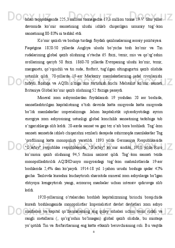 bilan taqqoslaganda 225,3 million tonnagacha 17,3 million tonna 19 V. Shu yillar
davomida   ko’mir   sanoatining   ulushi   ishlab   chiqarilgan   umumiy   tog’-kon
sanoatining 80-83% ni tashkil etdi. 
Ko’mir qazish va boshqa turdagi foydali qazilmalarning asosiy pozitsiyasi.
Faqatgina   1820-50   yillarda   Angliya   ulushi   bo’yicha   tosh   ko’mir   va   Tin
rudalarining   global   qazib   olishning   o’rtacha   65   foizi,   temir,   mis   va   qo’rg’oshin
orollarining   qariyb   50   foizi.   1860-70   yillarda   Evropaning   ulushi   ko’mir,   temir,
marganets,   qo’rqinchli   va   tin   ruda,   fosforit,   tug’ilgan   oltingugurtni   qazib   olishda
ustunlik   qildi.   70-yillarda   19-asr   Markaziy   mamlakatlarning   jadal   rivojlanishi
tufayli   Boshqa   va   AQSh   o’ziga   xos   tortishish   kuchi   Mahsulot   ko’mir   sanoati
Britaniya Global ko’mir qazib olishning 52 foiziga pasaydi. 
Mineral   xom   ashyomlardan   foydalanish   19   yoshdan   20   asr   boshida,
sanoatlashtirilgan   kapitalistning   o’tish   davrida   katta   miqyosda   katta   miqyosda
bo’ldi   mamlakatlar   imperializmga.   Jahon   kapitalistik   iqtisodiyotidagi   ayrim
energiya   xom   ashyosining   ustunligi   global   konchilik   sanoatining   tarkibiga   tub
o’zgarishlarga olib keldi. 20-asrda sanoat va gaz tez o’sib bora boshladi. Tog’-kon
sanoati sanoatida ishlab chiqarishni sezilarli darajada oshirmoqda mamlakatlar Tog
‘profilining   katta   monopolisti   yaratildi.   1893   yilda   Germaniya   Respublikasida
"G’arbiy"   respublika   respublikasida,   "G’arbiy"   ko’mir   sindiki,   1910   yilda   Ruro
ko’mirini   qazib   olishning   94,5   foizini   nazorat   qildi.   Tog’-kon   sanoati   tezda
monopollashtirildi   AQSHDunyo   miqyosidagi   tog’-kon   mahsulotlarida   19-asr
boshlarida   2,4%   dan   ko’paydi.   1914-18   yil   1-jahon   urushi   boshiga   qadar   42%
gacha. Tanlovda kurashni kuchaytirish sharoitida mineral xom ashyolarga bo’lgan
ehtiyojni   kengaytirish   yangi,   arzonroq   manbalar   uchun   intensiv   qidiruvga   olib
keldi. 
1920-yillarning   o’rtalaridan   boshlab   kapitalizmning   birinchi   bosqichida
kurash   boshlanganida   monopolistlar   Imperialistist   davlat   davlatlari   xom   ashyo
manbalari   va   kapital   qo’llanmalarning   eng   qulay   sohalari   uchun   temir   rudali   va
rangli   metallarni   (,   qo’rg’oshin   bo’lmagan)   global   qazib   olishda,   bu   mintaqa
yo’qotildi  Tin   va   fosforitlarning   eng   katta   etkazib   beruvchisining   roli.   Bu   vaqtda
6 