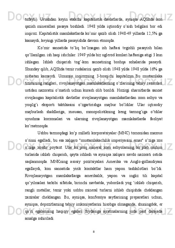 tufayli).   Urushdan   keyin   etakchi   kapitalistik   davlatlarda,   ayniqsa   AQShda   kon
qazish   minerallari   pasaya   boshladi.   1948   yilda   iqtisodiy   o’sish   belgilari   bor   edi
inqiroz. Kapitalistik mamlakatlarda ko’mir qazib olish 1948-49 yillarda 12,5% ga
kamaydi, keyingi yillarda pasayishda davom etmoqda. 
Ko’mir   sanoatida   to’liq   bo’lmagan   ish   haftasi   tegishli   pasayish   bilan
qo’llanilgan. ish haqi ishchilar. 1949 yilda biz uglerod konlari haftasiga atigi 3 kun
ishlagan.   Ishlab   chiqarish   tog’-kon   sanoatining   boshqa   sohalarida   pasaydi.
Shunday qilib, AQShda temir rudalarini qazib olish 1948 yilda 1948 yilda 16% ga
nisbatan   kamaydi.   Umumiy   inqirozning   3-bosqichi   kapitalizm   Bu   mustamlaka
tizimining   ranglari,   rivojlanayotgan   mamlakatlarning   o’zlarining   tabiiy   resurslari
ustidan   nazoratni   o’rnatish   uchun   kurash   olib   borildi.   Hozirgi   sharoitlarda   sanoat
rivojlangan   kapitalistik   davlatlar   rivojlanayotgan   mamlakatlardan   xom   ashyo   va
yoqilg’i   eksporti   taktikasini   o’zgartirishga   majbur   bo’ldilar.   Ular   iqtisodiy
majburlash   shakllariga,   xususan,   monopolistikning   keng   tarmog’iga   o’tdilar
uyushma   korxonalari   va   ularning   rivojlanayotgan   mamlakatlarda   faoliyat
ko’rsatmoqda. 
Ushbu tarmoqdagi ko’p millatli korporatsiyalar (MNC) tomonidan maxsus
o’rinni egalladi, bu esa xalqaro "mustamlakachilik imperiyasini  emas" o’ziga xos
o’ziga   xosdir   poytaxt.   Ular   ko’proq   mineral   xom   ashyolarning   ko’plab   muhim
turlarida   ishlab   chiqarish,   qayta   ishlash   va   ayniqsa   xalqaro   savdo   nazorati   ostida
saqlanmoqda.   MNKning   asosiy   pozitsiyalari   Amerika   va   Anglo-gollandiyani
egallaydi,   kon   sanoatida   yirik   kontaktlar   ham   yapon   tashkilotlari   bo’ldi.
Rivojlanayotgan   mamlakatlarga   amerikalik,   yapon   va   ingliz   tili   kapital
qo’yilmalari   tarkibi   sifatida,   birinchi   navbatda,   yuboriladi   yog   ‘ishlab   chiqarish,
rangli   metallar,   temir   yoki   ushbu   mineral   turlarni   ishlab   chiqishda   cheklangan
zaxiralar   cheklangan.   Bu,   ayniqsa,   konfessiya   saytlarining   preparatlari   uchun,
ayniqsa,   depozitlarning  tabiiy  imkoniyatlarini   hisobga  olmaganda,  shuningdek,  er
qa’ri   egalarining   haqiqiy   egalari   foydasiga   ajratmalarning   juda   past   darajada
amalga oshiriladi. 
8 