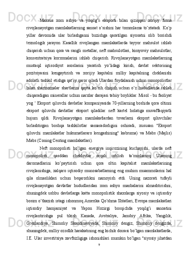 Maxsus   xom   ashyo   va   yoqilg’i   eksporti   bilan   qiziqqan   xorijiy   firma
rivojlanayotgan   mamlakatlarning  sanoat  o’sishini   har  tomonlama  to’xtatadi.  Ko’p
yillar   davomida   ular   birlashganni   buzishga   qaratilgan   siyosatni   olib   borishdi
texnologik   jarayon   Kasallik   rivojlangan   mamlakatlarda   tayyor   mahsulot   ishlab
chiqarish  uchun qora va  rangli  metallar,  neft  mahsulotlari,  kimyoviy  mahsulotlar,
konsentratsiya   korxonalarini   ishlab   chiqarish.   Rivojlanayotgan   mamlakatlarning
mustaqil   iqtisodiyot   asoslarini   yaratish   yo’lidagi   kirish,   davlat   sektorining
pozitsiyasini   kengaytirish   va   xorijiy   kapitalni   milliy   kapitalning   cheklanishi
adolatli tashkil etishga qat’iy qaror qiladi Ulardan foydalanish uchun monopolistlar
bilan   shartnomalar   shartlarini   qayta   ko’rib   chiqish   uchun   o’z   hududlarida   ishlab
chiqaradigan minerallar uchun narxlar darajasi tabiiy boyliklar. Misol - bu faoliyat
yog ‘ Eksport qiluvchi davlatlar kompaniyasida 70-yillarning boshida qora oltinni
eksport   qiluvchi   davlatlar   eksport   qiladilar.   neft   kartel   holatiga   muvaffaqiyatli
hujum   qildi.   Rivojlanayotgan   mamlakatlardan   tovarlarni   eksport   qiluvchilar
birlashtirgan   boshqa   tashkilotlar   samaradorligini   oshiradi,   xususan   "Eksport
qiluvchi   mamlakatlar   hukumatlararo   kengashining"   kabruma)   va   Mabs   (Majlis)
Mabs (Coning Centing mamlakatlari). 
Neft   monopolisti   bo’lgan   energiya   inqirozining   kuchayishi,   ularda   neft
monopolisti,   qasddan   cheklovlar   orqali   intilish   ta’minlamoq   Ularning
daromadlarini   ko’paytirish   uchun   qora   oltin   kapitalist   mamlakatlarining
rivojlanishiga,   xalqaro   iqtisodiy   munosabatlarning   eng   muhim   muammolarini   hal
qila   olmasliklari   uchun   beqarorlikni   namoyish   etdi.   Uning   nazorati   tufayli
rivojlanayotgan   davlatlar   hududlaridan   xom   ashyo   manbalarini   almashtirishni,
shuningdek   ushbu   davlatlarga   katta   monopolistik   shaxslarga   siyosiy   va   iqtisodiy
bosim o’tkazish istagi ishonmoq Amerika Qo’shma Shtatlari, Evropa mamlakatlari
iqtisodiy   hamjamiyat   va   Yapon   Hozirgi   bosqichda   yoqilg’i   sanoatini
rivojlantirishga   pul   tikish   Kanada,   Avstraliya,   Janubiy   Afrika,   Yangilik,
Grenlandiya,   Shimoliy   Skandinaviyada,   Shimoliy   dengiz,   Shimoliy   dengizda,
shuningdek, milliy ozodlik harakatining eng kichik doirasi bo’lgan mamlakatlarda,
I.E.   Ular   investitsiya   xavfsizligiga   ishonishlari   mumkin   bo’lgan   "siyosiy   jihatdan
9 