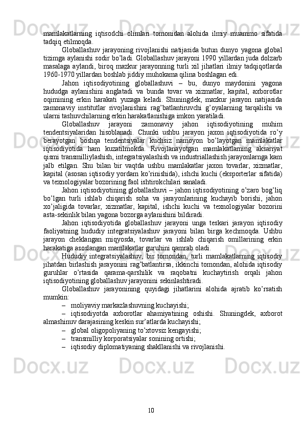 10mamlakatlarning   iqtisodchi   olimlari   tomonidan   alohida   ilmiy   muammo   sifatida
tadqiq etilmoqda.
Globallashuv   jarayoning   rivojlanishi   natijasida   butun   dunyo   yagona   global
tizimga aylanishi sodir bo’ladi. Globallashuv jarayoni 1990 yillardan juda dolzarb
masalaga   aylandi,   biroq   mazkur   jarayonning   turli   xil   jihatlari   ilmiy   tadqiqotlarda
1960-1970 yillardan boshlab jiddiy muhokama qilina boshlagan edi.
Jahon   iqtisodiyotining   globallashuvi   –   bu,   dunyo   maydonini   yagona
hududga   aylanishini   anglatadi   va   bunda   tovar   va   xizmatlar,   kapital,   axborotlar
oqimining   erkin   harakati   yuzaga   keladi.   Shuningdek,   mazkur   jarayon   natijasida
zamonaviy   institutlar   rivojlanishini   rag’batlantiruvchi   g’oyalarning   tarqalishi   va
ularni tashuvchilarning erkin harakatlanishiga imkon yaratiladi.
Globallashuv   jarayoni   zamonaviy   jahon   iqtisodiyotining   muhim
tendentsiyalaridan   hisoblanadi.   Chunki   ushbu   jarayon   jaxon   iqtisodiyotida   ro’y
berayotgan   boshqa   tendentsiyalar   kuchsiz   namoyon   bo’layotgan   mamlakatlar
iqtisodiyotida   ham   kuzatilmokda.   Rivojlanayotgan   mamlakatlarning   aksariyat
qismi transmilliylashish, integratsiyalashish va industriallashish jarayonlarnga kam
jalb   etilgan.   Shu   bilan   bir   vaqtda   ushbu   mamlakatlar   jaxon   tovarlar,   xizmatlar,
kapital (asosan iqtisodiy yordam ko’rinishida), ishchi  kuchi (eksporterlar sifatida)
va texnologiyalar bozorining faol ishtirokchilari sanaladi.
Jahon iqtisodiyotining globallashuvi – jahon iqtisodiyotining o’zaro bog’liq
bo’lgan   turli   ishlab   chiqarish   soha   va   jarayonlarining   kuchayib   borishi,   jahon
xo’jaligida   tovarlar,   xizmatlar,   kapital,   ishchi   kuchi   va   texnologiyalar   bozorini
asta-sekinlik bilan yagona bozorga aylanishini bildiradi. 
Jahon   iqtisodiyotida   globallashuv   jarayoni   unga   teskari   jarayon   iqtisodiy
faoliyatning   hududiy   integratsiyalashuv   jarayoni   bilan   birga   kechmoqda.   Ushbu
jarayon   cheklangan   miqyosda,   tovarlar   va   ishlab   chiqarish   omillarining   erkin
harakatiga asoslangan mamlakatlar guruhini qamrab oladi.
Hududiy   integratsiyalashuv,   bir   tomondan,   turli   mamlakatlarning   iqtisodiy
jihatdan birlashish jarayonini rag’batlantirsa, ikkinchi tomondan, alohida iqtisodiy
guruhlar   o’rtasida   qarama-qarshilik   va   raqobatni   kuchaytirish   orqali   jahon
iqtisodiyotining globallashuv jarayonini sekinlashtiradi.
Globallashuv   jarayonining   quyidagi   jihatlarini   alohida   ajratib   ko’rsatish
mumkin:
– moliyaviy markazlashuvning kuchayishi;
– iqtisodiyotda   axborotlar   ahamiyatining   oshishi.   Shuningdek,   axborot
almashinuv darajasining keskin sur’atlarda kuchayishi;
– global oligopoliyaning to’xtovsiz kengayishi;
– transmilliy korporatsiyalar sonining ortishi;
– iqtisodiy diplomatiyaning shakllanishi va rivojlanishi.