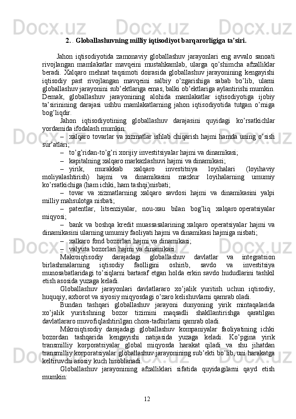 122.  .   Globallashuvning milliy iqtisodiyot barqarorligiga ta’siri.
Jahon   iqtisodiyotida   zamonaviy   globallashuv   jarayonlari   eng   avvalo   sanoati
rivojlangan   mamlakatlar   mavqeini   mustahkamlab,   ularga   qo’shimcha   afzalliklar
beradi.   Xalqaro   mehnat   taqsimoti   doirasida   globallashuv   jarayonining   kengayishi
iqtisodiy   past   rivojlangan   mavqeini   salbiy   o’zgarishiga   sabab   bo’lib,   ularni
globallashuv jarayonini sub’ektlariga emas, balki ob’ektlariga aylantirishi mumkin.
Demak,   globallashuv   jarayonining   alohida   mamlakatlar   iqtisodiyotiga   ijobiy
ta’sirinining   darajasi   ushbu   mamlakatlarning   jahon   iqtisodiyotida   tutgan   o’rniga
bog’liqdir. 
Jahon   iqtisodiyotining   globallashuv   darajasini   quyidagi   ko’rsatkichlar
yordamida ifodalash mumkin:
– xalqaro tovarlar va xizmatlar ishlab chiqarish hajmi hamda uning o’sish
sur’atlari;
– to’g’ridan-to’g’ri xorijiy  i nvestitsiyalar hajmi va dinamikasi;
– kapitalning xalqaro markazlashuvi hajmi va dinamikasi;
– yirik,   murakkab   xalqaro   investitsiya   loyihalari   (loyihaviy
moliyalashtirish)   hajmi   va   dinamikasini   mazkur   loyihalarning   umumiy
ko’rsatkichiga (ham ichki, ham tashqi)nisbati;
– tovar   va   xizmatlarning   xalqaro   savdosi   hajmi   va   dinamikasini   yalpi
milliy mahsulotga nisbati;
– patentlar,   litsenziyalar,   nou-xau    bil an   bog’liq   xalqaro operatsiyalar
miqyosi;
– bank   va   boshqa   kredit   muassasalarining   xalqaro   operatsiyalar   hajmi   va
dinamikasini ularning umumiy faoliyati hajmi va dinamikasi hajmiga nisbati;
– xalkaro fond bozorlari hajmi va dinamikasi;
– valyuta bozorlari hajmi va dinamikasi.
Makroiqtisodiy   darajadagi   globallashuv   davlatlar   va   integratsion
birlashmalarning   iqtisodiy   faolligini   oshirib,   savdo   va   investitsiya
munosabatlaridagi  to’siqlarni bartaraf etgan holda erkin savdo hududlarini tashkil
etish asosida yuzaga keladi.
Globallashuv   jarayonlari   davlatlararo   xo’jalik   yuritish   uchun   iqtisodiy,
huquqiy, axborot va siyosiy miqyosdagi o’zaro kelishuvlarni qamrab oladi. 
Bundan   tashqari   globallashuv   jarayoni   dunyoning   yirik   mintaqalarida
xo’jalik   yuritishning   bozor   tizimini   maqsadli   shakllantirishga   qaratilgan
davlatlararo muvofiqlashtirilgan chora-tadbirlarni qamrab oladi.
Mikroiqtisodiy   darajadagi   globallashuv   kompaniyalar   faoliyatining   ichki
bozordan   tashqarida   kengayishi   natijasida   yuzaga   keladi.   Ko’pgina   yirik
transmilliy   korporatsiyalar   global   miqyosda   harakat   qiladi   va   shu   jihatdan
transmilliy korporatsiyalar globallashuv jarayonining sub’ekti bo’lib, uni harakatga
keltiruvchi asosiy kuch hisoblanadi.
Globallashuv   jarayonining   afzalliklari   sifatida   quyidagilarni   qayd   etish
mumkin: