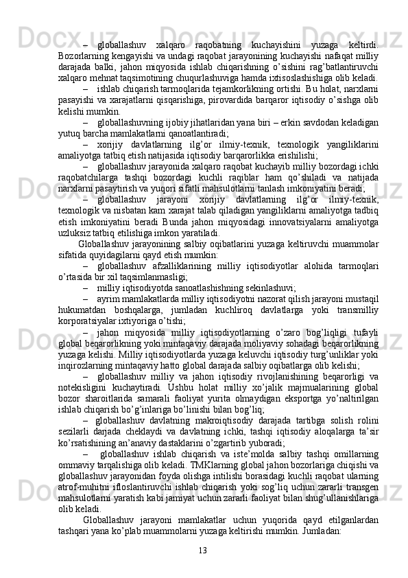 13– globallashuv   xalqaro   raqobatning   kuchayishini   yuzaga   keltirdi.
Bozorlarning kengayishi va undagi raqobat jarayonining kuchayishi nafaqat milliy
darajada   balki,   jahon   miqyosida   ishlab   chiqarishning   o’sishini   rag’batlantiruvchi
xalqaro mehnat taqsimotining chuqurlashuviga hamda ixtisoslashishiga olib keladi.
– ishlab chiqarish tarmoqlarida tejamkorlikning ortishi. Bu holat, narxlarni
pasayishi  va xarajatlarni qisqarishiga, pirovardida barqaror iqtisodiy o’sishga olib
kelishi mumkin. 
– globallashuvning ijobiy jihatlaridan yana biri – erkin savdodan keladigan
yutuq barcha mamlakatlarni qanoatlantiradi;
– xorijiy   davlatlarning   ilg’or   ilmiy-texnik,   texnologik   yangiliklarini
amaliyotga tatbiq etish natijasida iqtisodiy barqarorlikka erishilishi;
– globallashuv jarayonida xalqaro raqobat kuchayib milliy bozordagi ichki
raqobatchilarga   tashqi   bozordagi   kuchli   raqiblar   ham   qo’shiladi   va   natijada
narxlarni pasaytirish va yuqori sifatli mahsulotlarni tanlash imkoniyatini beradi;
– globallashuv   jarayoni   xorijiy   davlatlarning   ilg’or   ilmiy-texnik,
texnologik va nisbatan kam xarajat talab qiladigan yangiliklarni amaliyotga tadbiq
etish   imkoniyatini   beradi   Bunda   jahon   miqyosidagi   innovatsiyalarni   amaliyotga
uzluksiz tatbiq etilishiga imkon yaratiladi.
Globallashuv jarayonining salbiy oqibatlarini yuzaga keltiruvchi muammolar
sifatida quyidagilarni qayd etish mumkin:
– globallashuv   afzalliklarining   milliy   iqtisodiyotlar   alohida   tarmoqlari
o’rtasida bir xil taqsimlanmasligi;
– milliy iqtisodiyotda sanoatlashishning sekinlashuvi;
– ayrim mamlakatlarda milliy iqtisodiyotni nazorat qilish jarayoni mustaqil
hukumatdan   boshqalarga,   jumladan   kuchliroq   davlatlarga   yoki   transmilliy
korporatsiyalar ixtiyoriga o’tishi;
– jahon   miqyosida   milliy   iqtisodiyotlarning   o’zaro   bog’liqligi   tufayli
global beqarorlikning yoki mintaqaviy darajada moliyaviy sohadagi beqarorlikning
yuzaga kelishi. Milliy iqtisodiyotlarda yuzaga keluvchi iqtisodiy turg’unliklar yoki
inqirozlarning mintaqaviy hatto global darajada salbiy oqibatlarga olib kelishi;
– globallashuv   milliy   va   jahon   iqtisodiy   rivojlanishining   beqarorligi   va
notekisligini   kuchaytiradi.   Ushbu   holat   milliy   xo’jalik   majmualarining   global
bozor   sharoitlarida   samarali   faoliyat   yurita   olmaydigan   eksportga   yo’naltirilgan
ishlab chiqarish bo’g’inlariga bo’linishi bilan bog’liq;
– globallashuv   davlatning   makroiqtisodiy   darajada   tartibga   solish   rolini
sezilarli   darjada   cheklaydi   va   davlatning   ichki,   tashqi   iqtisodiy   aloqalarga   ta’sir
ko’rsatishining an’anaviy dastaklarini o’zgartirib yuboradi;
–   globallashuv   ishlab   chiqarish   va   iste’molda   salbiy   tashqi   omillarning
ommaviy tarqalishiga olib keladi. TMKlarning global jahon bozorlariga chiqishi va
globallashuv jarayonidan foyda olishga intilishi borasidagi kuchli raqobat ularning
atrof-muhitni   ifloslantiruvchi   ishlab   chiqarish   yoki   sog’liq   uchun   zararli   transgen
mahsulotlarni yaratish kabi jamiyat uchun zararli faoliyat bilan shug’ullanishlariga
olib keladi.
Globallashuv   jarayoni   mamlakatlar   uchun   yuqorida   qayd   etilganlardan
tashqari yana ko’plab muammolarni yuzaga keltirishi mumkin. Jumladan: