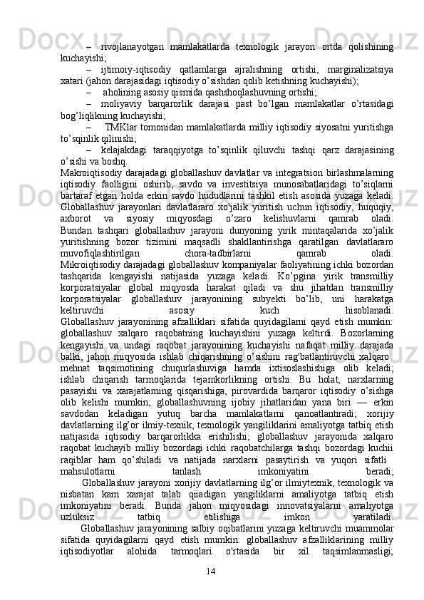 14– rivojlanayotgan   mamlakatlarda   texnologik   jarayon   ortda   qolishining
kuchayishi;
– ijtimoiy-iqtisodiy   qatlamlarga   ajralishning   ortishi,   marginalizatsiya
xatari (jahon darajasidagi iqtisodiy o’sishdan qolib ketishning kuchayishi);
–  aholining asosiy qismida qashshoqlashuvning ortishi;
– moliyaviy   barqarorlik   darajasi   past   bo’lgan   mamlakatlar   o’rtasidagi
bog’liqlikning kuchayishi;
–   TMKlar tomonidan mamlakatlarda milliy iqtisodiy siyosatni  yuritishga
to’sqinlik qilinishi;
– kelajakdagi   taraqqiyotga   to’sqinlik   qiluvchi   tashqi   qarz   darajasining
o’sishi va boshq.
Makroiqtisodiy darajadagi globallashuv davlatlar va integratsion birlashmalarning
iqtisodiy   faolligini   oshirib,   savdo   va   investitsiya   munosabatlaridagi   to’siqlarni
bartaraf   etgan   holda   erkin   savdo   hududlarini   tashkil   etish   asosida   yuzaga   keladi.
Globallashuv   jarayonlari   davlatlararo   xo'jalik   yuritish   uchun   iqtisodiy,   huquqiy,
axborot   va   siyosiy   miqyosdagi   o’zaro   kelishuvlarni   qamrab   oladi.
Bundan   tashqari   globallashuv   jarayoni   dunyoning   yirik   mintaqalarida   xo’jalik
yuritishning   bozor   tizimini   maqsadli   shakllantirishga   qaratilgan   davlatlararo
muvofiqlashtirilgan   chora-tadbirlarni   qamrab   oladi.
Mikroiqtisodiy darajadagi globallashuv kompaniyalar faoliyatining ichki bozordan
tashqarida   kengayishi   natijasida   yuzaga   keladi.   Ko’pgina   yirik   transmilliy
korporatsiyalar   global   miqyosda   harakat   qiladi   va   shu   jihatdan   transmilliy
korporatsiyalar   globallashuv   jarayonining   subyekti   bo’lib,   uni   harakatga
keltiruvchi   asosiy   kuch   hisoblanadi.
Globallashuv   jarayonining   afzalliklari   sifatida   quyidagilarni   qayd   etish   mumkin:
globallashuv   xalqaro   raqobatning   kuchayishini   yuzaga   keltirdi.   Bozorlarning
kengayishi   va   undagi   raqobat   jarayonining   kuchayishi   nafaqat   milliy   darajada
balki,   jahon   miqyosida   ishlab   chiqarishning   o’sishini   rag'batlantiruvchi   xalqaro  
mehnat   taqsimotining   chuqurlashuviga   hamda   ixtisoslashishiga   olib   keladi;
ishlab   chiqarish   tarmoqlarida   tejamkorlikning   ortishi.   Bu   holat,   narxlarning
pasayishi   va   xarajatlarning   qisqarishiga,   pirovardida   barqaror   iqtisodiy   o’sishga
olib   kelishi   mumkin;   globallashuvning   ijobiy   jihatlaridan   yana   biri   —   erkin
savdodan   keladigan   yutuq   barcha   mamlakatlarni   qanoatlantiradi;   xorijiy
davlatlarning ilg’or  ilmiy-texnik, texnologik yangiliklarini  amaliyotga tatbiq etish
natijasida   iqtisodiy   barqarorlikka   erishilishi;   globallashuv   jarayonida   xalqaro
raqobat   kuchayib   milliy   bozordagi   ichki   raqobatchilarga   tashqi   bozordagi   kuchii
raqiblar   ham   qo’shiladi   va   natijada   narxlarni   pasaytirish   va   yuqori   sifatli  
mahsulotlarni   tanlash   imkoniyatini   beradi;
           Globallashuv jarayoni  xorijiy davlatlarning ilg’or  ilmiytexnik, texnologik va
nisbatan   kam   xarajat   talab   qiiadigan   yangiliklarni   amaliyotga   tatbiq   etish
imkoniyatini   beradi.   Bunda   jahon   miqyosidagi   innovatsiyalarni   amaliyotga
uzluksiz   tatbiq   etilishiga   imkon   yaratiladi.
           Globallashuv jarayonining salbiy oqibatlarini yuzaga keltiruvchi muammolar
sifatida   quyidagilarni   qayd   etish   mumkin:   globallashuv   afzalliklarining   milliy
iqtisodiyotlar   alohida   tarmoqlari   o'rtasida   bir   xil   taqsimlanmasligi;