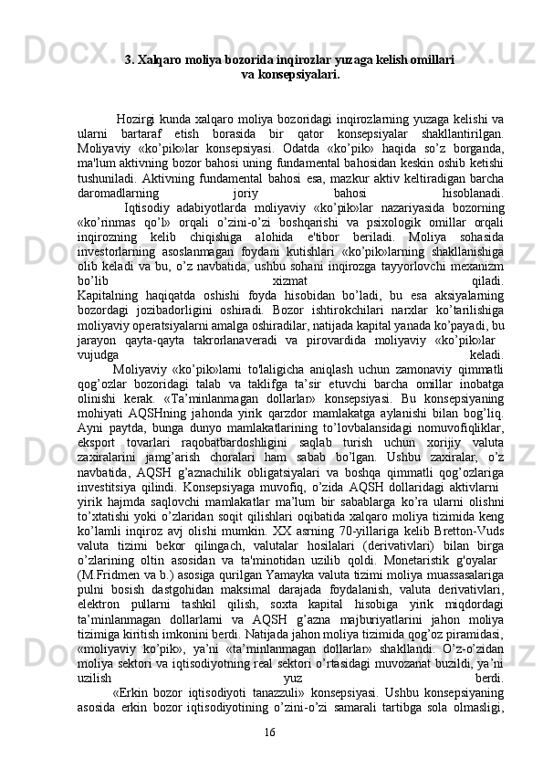 163.  Xalqaro moliya bozorida inqirozlar yuzaga kelish omillari 
va konsepsiyalari.
Hozirgi kunda xalqaro moliya bozoridagi inqirozlarning yuzaga kelishi  va
ularni   bartaraf   etish   borasida   bir   qator   konsepsiyalar   shakllantirilgan.
Moliyaviy   «ko’pik»lar   konsepsiyasi.   Odatda   «ko’pik»   haqida   so’z   borganda,
ma'lum aktivning bozor bahosi uning fundamental bahosidan keskin oshib ketishi
tushuniladi.   Aktivning   fundamental   bahosi   esa,   mazkur   aktiv   keltiradigan   barcha
daromadlarning   joriy   bahosi   hisoblanadi.
            Iqtisodiy   adabiyotlarda   moliyaviy   «ko’pik»lar   nazariyasida   bozorning
«ko’rinmas   qo’l»   orqali   o’zini-o’zi   boshqarishi   va   psixologik   omillar   orqali
inqirozning   kelib   chiqishiga   alohida   e'tibor   beriladi.   Moliya   sohasida
investorlarning   asoslanmagan   foydani   kutishlari   «ko’pik»larning   shakllanishiga
olib   keladi   va   bu,   o’z   navbatida,   ushbu   sohani   inqirozga   tayyorlovchi   mexanizm
bo’lib   xizmat   qiladi.
Kapitalning   haqiqatda   oshishi   foyda   hisobidan   bo’ladi,   bu   esa   aksiyalarning
bozordagi   jozibadorligini   oshiradi.   Bozor   ishtirokchilari   narxlar   ko’tarilishiga
moliyaviy operatsiyalarni amalga oshiradilar, natijada kapital yanada ko’payadi, bu
jarayon   qayta-qayta   takrorlanaveradi   va   pirovardida   moliyaviy   «ko’pik»lar  
vujudga   keladi.
            Moliyaviy   «ko’pik»larni   to'laligicha   aniqlash   uchun   zamonaviy   qimmatli
qog’ozlar   bozoridagi   talab   va   taklifga   ta’sir   etuvchi   barcha   omillar   inobatga
olinishi   kerak.   «Ta’minlanmagan   dollarlar»   konsepsiyasi.   Bu   konsepsiyaning
mohiyati   AQSHning   jahonda   yirik   qarzdor   mamlakatga   aylanishi   bilan   bog’liq.
Ayni   paytda,   bunga   dunyo   mamlakatlarining   to’lovbalansidagi   nomuvofiqliklar,
eksport   tovarlari   raqobatbardoshligini   saqlab   turish   uchun   xorijiy   valuta
zaxiralarini   jamg’arish   choralari   ham   sabab   bo’lgan.   Ushbu   zaxiralar,   o’z
navbatida,   AQSH   g’aznachilik   obligatsiyalari   va   boshqa   qimmatli   qog’ozlariga
investitsiya   qilindi.   Konsepsiyaga   muvofiq,   o’zida   AQSH   dollaridagi   aktivlarni  
yirik   hajmda   saqlovchi   mamlakatlar   ma’lum   bir   sabablarga   ko’ra   ularni   olishni
to’xtatishi   yoki   o’zlaridan   soqit   qilishlari   oqibatida   xalqaro   moliya   tizimida   keng
ko’lamli   inqiroz   avj   olishi   mumkin.   XX   asrning   70-yillariga   kelib   Bretton-Vuds
valuta   tizimi   bekor   qilingach,   valutalar   hosilalari   (derivativlari)   bilan   birga
o’zlarining   oltin   asosidan   va   ta'minotidan   uzilib   qoldi.   Monetaristik   g'oyalar  
(M.Fridmen va b.) asosiga qurilgan Yamayka valuta tizimi moliya muassasalariga
pulni   bosish   dastgohidan   maksimal   darajada   foydalanish,   valuta   derivativlari,
elektron   pullarni   tashkil   qilish,   soxta   kapital   hisobiga   yirik   miqdordagi
ta’minlanmagan   dollarlarni   va   AQSH   g’azna   majburiyatlarini   jahon   moliya
tizimiga kiritish imkonini berdi. Natijada jahon moliya tizimida qog’oz piramidasi,
«moliyaviy   ko’pik»,   ya’ni   «ta’minlanmagan   dollarlar»   shakllandi.   O’z-o’zidan
moliya sektori va iqtisodiyotning real sektori o’rtasidagi muvozanat buzildi, ya’ni
uzilish   yuz   berdi.
            «Erkin   bozor   iqtisodiyoti   tanazzuli»   konsepsiyasi.   Ushbu   konsepsiyaning
asosida   erkin   bozor   iqtisodiyotining   o’zini-o’zi   samarali   tartibga   sola   olmasligi,